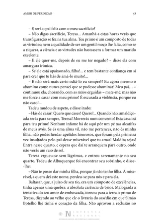 DISTRIBUIÇÃO GRATUITA. NÃO É PERMITIDA A COMERCIALIZAÇÃO.
43
AMOR DE PERDIÇÃO
– E será o pai feliz com o meu sacrifício?
– Não digas sacrifício, Teresa... Amanhã a estas horas verás que
transfiguração se fez na tua alma. Teu primo é um com­posto de todas
as virtudes; nem a qualidade de ser um gentil moço lhe falta, como se
a riqueza, a ciência e as virtudes não bastassem a formar um marido
excelente.
– E ele quer-me, depois de eu me ter negado? – disse ela com
amargura irónica.
– Se ele está apaixonado, filha!... e tem bastante confiança em si
para crer que tu hás de amá-lo muito!...
– E não será mais certo odiá-lo eu sempre!? Eu agora mesmo o
abomino como nunca pensei que se pudesse abominar! Meu pai… –
continuou ela, chorando, com as mãos erguidas – mate-me; mas não
me force a casar com meu primo! É escusada a vio­
lência, porque eu
não caso!...
Tadeu mudou de aspeto, e disse irado:
–Hás de casar! Quero que cases! Quero!... Quando não, amaldiço‑
ada serás para sempre, Teresa! Morrerás num con­vento! Esta casa irá
para teu primo! Nenhum infame há de aqui pôr um pé nas alcatifas
de meus avós. Se és uma alma vil, não me pertences, não és minha
filha, não podes herdar apelidos honrosos, que foram pela primeira
vez insultados pelo pai desse miserável que tu amas! Maldita sejas!
Entra nesse quarto, e espera que daí te arranquem para outro, onde
não verás um raio de sol.
Teresa ergueu-se sem lágrimas, e entrou serenamente no seu
quarto. Tadeu de Albuquerque foi encontrar seu sobri­
nho, e disse‑
-lhe:
–Não te posso dar minha filha, porque já não tenho filha. A mise‑
rável,a quem dei este nome, perdeu-se para nós e para ela.
Baltasar, que, a juízo de seu tio, era um composto de exce­
lências,
tinha apenas uma quebra: a absoluta carência de brios. Malograda a
tentativa do seu amor de emboscada, tor­
nou para a terra o primo de
Teresa, dizendo ao velho que ele o livraria do assédio em que Simão
Botelho lhe tinha o coração da filha. Não aprovou a reclu­
são no
 