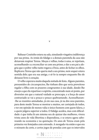 DISTRIBUIÇÃO GRATUITA. NÃO É PERMITIDA A COMERCIALIZAÇÃO.
V
Baltasar Coutinho estava na sala, simulando vingativa indife­rença
por sua prima. As irmãs do fidalgo e a demais paren­
tela da casa não
deixavam respirar Teresa. Moças e velhas, todas à uma, se repetiam,
aconselhando-a a reconciliar-se com seu primo, e dar a seu pai a ale‑
gria que o pobre velho tanto rogava a Deus, antes de fechar os olhos.
Replicava Teresa que não queria mal a seu primo, nem sequer estava
sentida dele; que era sua amiga, e sê-lo-ia sempre enquanto lhe ele
dei­
xasse livre o coração.
O velho esperava muito daquela noitada de festa. Alguns parentes,
presumidos de circunspectos, lhe tinham dito que se­
ria proveitoso
regalar a filha com os prazeres congruentes à sua idade, dando-lhe
ensejo a que ela repartisse o espírito, concentrado num só ponto, por
diversões em que a natural vaidade se preocupa, e a força do amor
contrariado se vai a pouco e pouco quebrantando. Aconselharam‑
-lhe as reuniões amiudadas, já em sua casa, já na dos seus parentes,
para deste modo Teresa se mostrar a muitos, ser cortejada de todos,
e ter em opinião de menos valia o único homem com quem falava, e
a quem julgava superior a todos. O fidalgo acedeu, mas com dificul‑
dade: é que tinha lá um sistema seu de ajuizar das mulheres, vivera
trinta anos de vida libertina e dispendiosa, e se estava agora sabo­
reando na economia e na quietação. Os anos de Teresa eram pela
pri­meira vez festejados com estrondo. A morgada viu então o que era
o minuete da corte, e certos jogos de prendas com que os intervalos
 