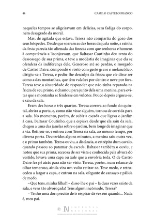 48 CAMILO CASTELO BRANCO
DISTRIBUIÇÃO GRATUITA. NÃO É PERMITIDA A COMERCIALIZAÇÃO.
naqueles tempos se aligeiravam em delícias, sem fadiga do corpo,
nem desagrado da moral.
Mas, de agitada que estava, Teresa não compartia do gozo dos
seus hóspedes. Desde que soaram as dez horas daquela noite, a rainha
da festa parecia tão alienada das finezas com que senhoras e homens
à competência a lisonjeavam, que Bal­
tasar Coutinho deu tento do
dessossego de sua prima, e teve a modéstia de imaginar que ela se
ofendera da indi­
ferença dele. Generoso até ao perdão, o morgado
de Castro Daire, compondo o rosto com gesto grave e melancólico,
di­
rigiu-se a Teresa, e pediu-lhe desculpa da frieza que ele disse ser
como a das montanhas, que têm vulcões por dentro e neve por fora.
Teresa teve a sinceridade de responder que não tinha reparado na
frieza de seu primo, e chamou para junto dela uma menina, para evi‑
tar que a montanha se fendesse em vulcões. Pouco depois ergueu-se,
e saiu da sala.
Eram dez horas e três quartos. Teresa correra ao fundo do quin‑
tal, abrira a porta, e, como não visse alguém, tornou de corrida para
a sala. No momento, porém, de subir a escada que ligava o jardim
à casa, Baltasar Coutinho, que a espiava desde que ela saiu da sala,
chegou a uma das janelas sobre o jardim, bem longe de imaginar que
a via. Retirou-se, e en­
trou com Teresa na sala, ao mesmo tempo, por
diversa porta. Decorridos alguns minutos, a menina saiu outra vez,
e o primo também. Teresa ouviu, a distância, o estrépito dum cavalo,
quando passou ao patamar da escada. Baltasar também o ouviu, e
notou que sua prima, receosa de ser vista e conhe­
cida pela alvura do
vestido, levava uma capa ou xale que a envolvia toda. O de Castro
Daire fez pé atrás para não ser visto. Teresa, porém, num relance de
olhar temeroso, ainda vira um vulto retirar-se. Teve medo, e retro‑
cedeu a largar a capa, e entrou na sala, ofegante de cansaço e pálida
de medo.
–Que tens, minha filha?! – disse-lhe o pai – Já duas vezes saíste da
sala, e vens tão alvoroçada! Tens algum incómodo, Teresa?
– Tenho uma dor: preciso de ir respirar de vez em quando... Nada
é, meu pai.
 