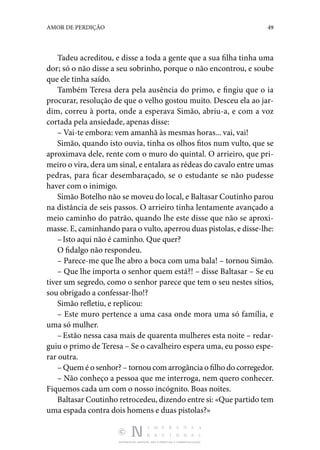 DISTRIBUIÇÃO GRATUITA. NÃO É PERMITIDA A COMERCIALIZAÇÃO.
49
AMOR DE PERDIÇÃO
Tadeu acreditou, e disse a toda a gente que a sua filha tinha uma
dor; só o não disse a seu sobrinho, porque o não encon­
trou, e soube
que ele tinha saído.
Também Teresa dera pela ausência do primo, e fingiu que o ia
procurar, resolução de que o velho gostou muito. Desceu ela ao jar‑
dim, correu à porta, onde a esperava Simão, abriu-a, e com a voz
cortada pela ansiedade, apenas disse:
– Vai-te embora: vem amanhã às mesmas horas... vai, vai!
Simão, quando isto ouvia, tinha os olhos fitos num vulto, que se
aproximava dele, rente com o muro do quintal. O ar­
rieiro, que pri‑
meiro o vira, dera um sinal, e entalara as ré­deas do cavalo entre umas
pedras, para ficar desembaraçado, se o estudante se não pudesse
haver com o inimigo.
Simão Botelho não se moveu do local, e Baltasar Coutinho parou
na distância de seis passos. O arrieiro tinha lentamente avançado a
meio caminho do patrão, quando lhe este disse que não se aproxi‑
masse. E, caminhando para o vulto, aperrou duas pistolas, e disse-lhe:
–Isto aqui não é caminho. Que quer?
O fidalgo não respondeu.
– Parece-me que lhe abro a boca com uma bala! – tornou Simão.
– Que lhe importa o senhor quem está?! – disse Baltasar – Se eu
tiver um segredo, como o senhor parece que tem o seu nestes sítios,
sou obrigado a confessar-lho!?
Simão refletiu, e replicou:
– Este muro pertence a uma casa onde mora uma só família, e
uma só mulher.
–Estão nessa casa mais de quarenta mulheres esta noite – redar‑
guiu o primo de Teresa – Se o cavalheiro espera uma, eu posso espe‑
rar outra.
– Quem é o senhor? – tornou com arrogância o filho do corregedor.
– Não conheço a pessoa que me interroga, nem quero conhecer.
Fiquemos cada um com o nosso incógnito. Boas noites.
Baltasar Coutinho retrocedeu, dizendo entre si: «Que partido tem
uma espada contra dois homens e duas pistolas?»
 