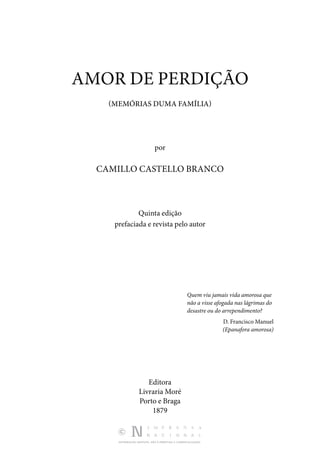 DISTRIBUIÇÃO GRATUITA. NÃO É PERMITIDA A COMERCIALIZAÇÃO.
AMOR DE PERDIÇÃO
(MEMÓRIAS DUMA FAMÍLIA)
por
CAMILLO CASTELLO BRANCO
Quinta edição
prefaciada e revista pelo autor
Quem viu jamais vida amorosa que
não a visse afogada nas lágrimas do
desastre ou do arrependimento?
D. Francisco Manuel
(Epanafora amorosa)
Editora
Livraria Moré
Porto e Braga
1879
 