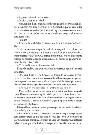 DISTRIBUIÇÃO GRATUITA. NÃO É PERMITIDA A COMERCIALIZAÇÃO.
51
AMOR DE PERDIÇÃO
– Alguma coisa sei... – tornou ela.
–Ouviu contar ao arrieiro?
– Não, senhor. É que meu pai conhece o paizinho de vossa senho‑
ria, e também conhece o senhor. E há bocadinho que eu ouvi estar
meu pai a dizer a meu tio, que é o ar­rieiro que veio com vossa senho‑
ria, que tinha suas razões para saber que alguma desgraça lhe estava
para acontecer...
–Porquê?
– Pr’amor duma fidalga de Viseu, que tem um primo em Castro
Daire.
Simão espantou-se da publicidade do seu segredo, e ia co­lher por‑
menores do que ele julgava mistério entre duas famílias, quando o
mestre ferrador João da Cruz entrou no sobrado, onde o precedente
diálogo se passara. A moça, como ou­
visse os passos do pai, saíra les‑
tamente por outra porta.
– Com sua licença – disse mestre João.
Dizendo, fechou por dentro ambas as portas, e sentou-se sobre
uma arca.
–Ora, meu fidalgo – continuou ele, descendo as mangas arrega‑
çadas da camisa, e apertando-as com dificuldade nos grossos pulsos,
como quem sabe as etiquetas das mangas – há de desculpar que eu
viesse assim em mangas de camisa; mas não dei com a jaqueta...
– Está muito bem, senhor João – atalhou o académico.
– Pois, senhor, eu devo um favor a seu pai, e um favor daquela
casta. Uma vez armou-se aqui à minha porta uma desordem, a troco
dum couce que um macho dum almocreve deu numa égua, que eu
estava ferrando, e, em tão boa hora foi, que lhe partiu rente o jarrete
por aqui, salvo tal lugar.
João da Cruz mostrou na sua perna o ponto por onde fora fratu‑
rada a da égua, e continuou:
– Eu tinha ali à mão o martelo, e não me tive que não pregasse
com ele na cabeça do macho, que foi logo pra terra. O recoveiro de
Carção, que era chibante, deitou as unhas a um bacamarte, que trazia
entre uma carga, e desfechou co­
migo, sem mais tir-te nem gar-te.
 