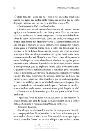 52 CAMILO CASTELO BRANCO
DISTRIBUIÇÃO GRATUITA. NÃO É PERMITIDA A COMERCIALIZAÇÃO.
«Ó alma danada! – disse­-lhe eu – pois tu vês que o teu macho me
aleijou esta égua, que custou vinte peças a seu dono, e que eu tenho
de pagar, e dás-me um tiro por eu te atordoar o macho!?»
– E o tiro acertou-lhe? – atalhou Simão.
– Acertou; mas saberá vossa senhoria que me não matou; deu-me
aqui por este braço esquerdo com dois quar­
tos. E vai eu, entro em
casa, vou à cabeceira da cama, e trago uma clavina, e desfecho-lha na
tábua do peito. O almocreve caiu como um tordo, e não tugiu nem
mugiu. Prenderam-me, e fui para Viseu e já lá estava há três anos, no
ano em que o paizinho de vossa senhoria veio corregedor. Andava
muita gente a trabalhar contra mim, e todos me diziam que eu ia
pernear na forca. Estava lá na enxovia comigo um preso a cumprir
sentença, e disse-me ele que o senhor corregedor tinha muita devo‑
ção com as sete dores de Nossa Senhora. Uma vez que ele ia passando
com a família para a missa, disse­-lhe eu: «Senhor corregedor, peço a
vossa senhoria, pelas sete dores de Maria Santíssima, que me mande
ir à sua pre­
sença, para eu explicar a minha culpa a vossa senhoria.»
O paizinho de vossa senhoria chamou o meirinho geral, e mandou
tomar o meu nome. Ao outro dia fui chamado ao senhor corregedor,
e contei-lhe tudo, mostrando-lhe ainda as cicatrizes do braço. Seu
pai ou­viu-me, e disse-me: «Vai-te embora, que eu farei o que puder.»
O caso é, meu fidalgo, que eu saí absolvido, quando muita gente dizia
que eu havia de ser enforcado à minha porta. Fazfavor de me dizer
se eu não devo andar com a cara onde o seu paizinho põe os pés!?
– Tem o senhor João motivo para lhe ser grato, não há dúvida
nenhuma.
– Agora faz favor de ouvir o mais. Eu, antes de ser fer­
rador, fui
criado de farda em casa do fidalgo de Castro Daire, que é o senhor
Baltasar. Conhece-o vossa senhoria? Ora, se conhece!...
–Conheço de nome.
– Foi ele que me abonou dez moedas de ouro para me estabele‑
cer; mas paguei-lhas, Deus louvado. Há de haver seis meses que ele
me mandou chamar a Viseu, e me disse que tinha trinta peças para
me dar, se eu lhe fizesse um serviço. «O que vossa senhoria qui­
ser,
 