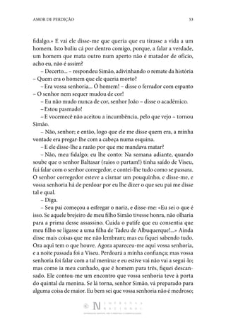 DISTRIBUIÇÃO GRATUITA. NÃO É PERMITIDA A COMERCIALIZAÇÃO.
53
AMOR DE PERDIÇÃO
fidalgo.» E vai ele disse-me que queria que eu tirasse a vida a um
homem. Isto buliu cá por dentro comigo, porque, a falar a verdade,
um homem que mata outro num aperto não é matador de ofício,
acho eu, não é assim?
– Decerto... – respondeu Simão, adivinhando o remate da história
– Quem era o homem que ele queria morto?
–Era vossa senhoria... Ó homem! – disse o ferrador com espanto
– O senhor nem sequer mudou de cor!
– Eu não mudo nunca de cor, senhor João – disse o académico.
–Estou pasmado!
–E vocemecê não aceitou a incumbência, pelo que vejo – tornou
Simão.
– Não, senhor; e então, logo que ele me disse quem era, a minha
vontade era pregar-lhe com a cabeça numa esquina.
–E ele disse-lhe a razão por que me mandava matar?
– Não, meu fidalgo; eu lhe conto: Na semana adiante, quando
soube que o senhor Baltasar (raios o partam!) tinha saído de Viseu,
fui falar com o senhor corregedor, e contei-lhe tudo como se passara.
O senhor corregedor esteve a cismar um pouquinho, e disse-me, e
vossa senhoria há de per­
doar por eu lhe dizer o que seu pai me disse
tal e qual.
– Diga.
– Seu pai começou a esfregar o nariz, e disse-me: «Eu sei o que é
isso. Se aquele brejeiro de meu filho Simão tivesse honra, não olharia
para a prima desse assassino. Cuida o patife que eu consentia que
meu filho se ligasse a uma filha de Tadeu de Albuquerque!...» Ainda
disse mais coisas que me não lembram; mas eu fiquei sabendo tudo.
Ora aqui tem o que houve. Agora apareceu-me aqui vossa senhoria,
e a noite passada foi a Viseu. Perdoará a minha confiança; mas vossa
senhoria foi falar com a tal menina: e eu estive vai não vai a segui-lo;
mas como ia meu cunhado, que é homem para três, fiquei descan‑
sado. Ele contou-me um en­
contro que vossa senhoria teve à porta
do quintal da menina. Se lá torna, senhor Simão, vá preparado para
alguma coisa de maior. Eu bem sei que vossa senhoria não é medroso;
 