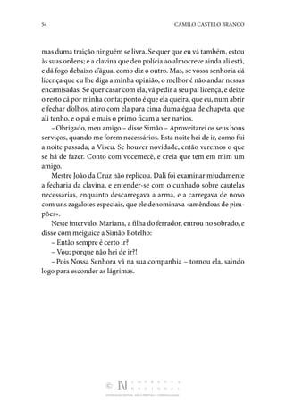 54 CAMILO CASTELO BRANCO
DISTRIBUIÇÃO GRATUITA. NÃO É PERMITIDA A COMERCIALIZAÇÃO.
mas duma traição ninguém se livra. Se quer que eu vá também, estou
às suas ordens; e a clavina que deu polícia ao almocreve ainda ali está,
e dá fogo debaixo d’água, como diz o outro. Mas, se vossa senhoria dá
licença que eu lhe diga a minha opinião, o melhor é não andar nessas
encamisadas. Se quer casar com ela, vá pedir a seu pai licença, e deixe
o resto cá por minha conta; ponto é que ela queira, que eu, num abrir
e fechar d’olhos, atiro com ela para cima duma égua de chupeta, que
ali tenho, e o pai e mais o primo ficam a ver navios.
–Obrigado, meu amigo – disse Simão – Aproveitarei os seus bons
serviços, quando me forem necessários. Esta noite hei de ir, como fui
a noite passada, a Viseu. Se houver novidade, então veremos o que
se há de fazer. Conto com vocemecê, e creia que tem em mim um
amigo.
Mestre João da Cruz não replicou. Dali foi examinar miu­damente
a fecharia da clavina, e entender-se com o cunhado sobre cautelas
necessárias, enquanto descarregava a arma, e a carregava de novo
com uns zagalotes especiais, que ele denominava «amêndoas de pim‑
pões».
Neste intervalo, Mariana, a filha do ferrador, entrou no sobrado, e
disse com meiguice a Simão Botelho:
– Então sempre é certo ir?
– Vou; porque não hei de ir?!
– Pois Nossa Senhora vá na sua companhia – tornou ela, saindo
logo para esconder as lágrimas.
 
