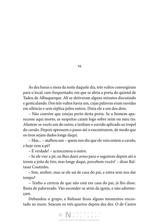 DISTRIBUIÇÃO GRATUITA. NÃO É PERMITIDA A COMERCIALIZAÇÃO.
VI
Às dez horas e meia da noite daquele dia, três vultos con­vergiram
para o local, raro frequentado, em que se abria a porta do quintal de
Tadeu de Albuquerque. Ali se detiveram alguns minutos discutindo
e gesticulando. Dos três vultos havia um, cujas palavras eram ouvidas
em silêncio e sem réplica pelos outros. Dizia ele a um dos dois:
– Não convém que estejas perto desta porta. Se o homem apa‑
recesse aqui morto, as suspeitas caíam logo sobre mim ou meu tio.
Afastem-se vocês um do outro, e tenham o ou­vido aplicado ao tropel
do cavalo. Depois apressem o passo até o encontrarem, de modo que
os tiros sejam dados longe daqui.
– Mas... – atalhou um – quem nos diz que ele veio ontem a cavalo,
e hoje vem a pé?
– É verdade! – acrescentou o outro.
–Se ele vier a pé, eu lhes darei aviso para o seguirem depois até o
terem a jeito de tiro, mas longe daqui, percebem vocês? – disse Bal‑
tasar Coutinho.
–Sim, senhor; mas se ele sai de casa do pai, e entra sem nos dar
tempo?
– Tenho a certeza de que não está em casa do pai, já lho disse.
Basta de palavreado. Vão esconder-se atrás da igreja, e não adorme‑
çam.
Debandou o grupo, e Baltasar ficou alguns momentos encos­
tado ao muro. Soaram os três quartos depois das dez. O de Castro
 