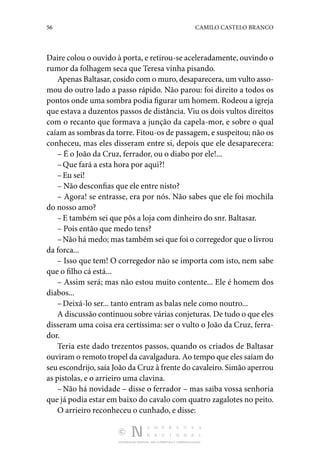 56 CAMILO CASTELO BRANCO
DISTRIBUIÇÃO GRATUITA. NÃO É PERMITIDA A COMERCIALIZAÇÃO.
Daire colou o ouvido à porta, e retirou-se acelerada­mente, ouvindo o
rumor da folhagem seca que Teresa vinha pisando.
Apenas Baltasar, cosido com o muro, desaparecera, um vulto asso‑
mou do outro lado a passo rápido. Não parou: foi direito a todos os
pontos onde uma sombra podia figurar um homem. Rodeou a igreja
que estava a duzentos passos de dis­
tância. Viu os dois vultos direitos
com o recanto que formava a junção da capela-mor, e sobre o qual
caíam as sombras da torre. Fitou-os de passagem, e suspeitou; não os
conheceu, mas eles disseram entre si, depois que ele desaparecera:
– É o João da Cruz, ferrador, ou o diabo por ele!...
–Que fará a esta hora por aqui?!
–Eu sei!
– Não desconfias que ele entre nisto?
– Agora! se entrasse, era por nós. Não sabes que ele foi mochila
do nosso amo?
–E também sei que pôs a loja com dinheiro do snr. Bal­tasar.
– Pois então que medo tens?
–Não há medo; mas também sei que foi o corregedor que o livrou
da forca...
– Isso que tem! O corregedor não se importa com isto, nem sabe
que o filho cá está...
– Assim será; mas não estou muito contente... Ele é homem dos
diabos...
–Deixá-lo ser... tanto entram as balas nele como noutro...
A discussão continuou sobre várias conjeturas. De tudo o que eles
disseram uma coisa era certíssima: ser o vulto o João da Cruz, ferra‑
dor.
Teria este dado trezentos passos, quando os criados de Bal­
tasar
ouviram o remoto tropel da cavalgadura. Ao tempo que eles saíam do
seu escondrijo, saía João da Cruz à frente do cavaleiro. Simão aperrou
as pistolas, e o arrieiro uma cla­
vina.
–Não há novidade – disse o ferrador – mas saiba vossa senhoria
que já podia estar em baixo do cavalo com quatro zagalotes no peito.
O arrieiro reconheceu o cunhado, e disse:
 