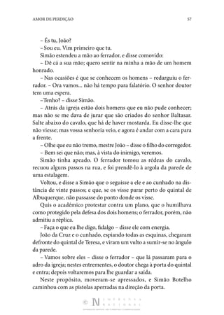 DISTRIBUIÇÃO GRATUITA. NÃO É PERMITIDA A COMERCIALIZAÇÃO.
57
AMOR DE PERDIÇÃO
– És tu, João?
–Sou eu. Vim primeiro que tu.
Simão estendeu a mão ao ferrador, e disse comovido:
– Dê cá a sua mão; quero sentir na minha a mão de um homem
honrado.
– Nas ocasiões é que se conhecem os homens – redarguiu o fer‑
rador. – Ora vamos... não há tempo para falatório. O senhor doutor
tem uma espera.
–Tenho? – disse Simão.
– Atrás da igreja estão dois homens que eu não pude conhecer;
mas não se me dava de jurar que são criados do senhor Baltasar.
Salte abaixo do cavalo, que há de haver mos­
tarda. Eu disse-lhe que
não viesse; mas vossa senhoria veio, e agora é andar com a cara para
a frente.
– Olhe que eu não tremo, mestre João – disse o filho do corregedor.
– Bem sei que não; mas, à vista do inimigo, veremos.
Simão tinha apeado. O ferrador tomou as rédeas do cavalo,
recuou alguns passos na rua, e foi prendê-lo à argola da parede de
uma estalagem.
Voltou, e disse a Simão que o seguisse a ele e ao cunhado na dis‑
tância de vinte passos; e que, se os visse parar perto do quintal de
Albuquerque, não passasse do ponto donde os visse.
Quis o académico protestar contra um plano, que o humi­
lhava
como protegido pela defesa dos dois homens; o ferra­dor, porém, não
admitiu a réplica.
–Faça o que eu lhe digo, fidalgo – disse ele com energia.
João da Cruz e o cunhado, espiando todas as esquinas, che­
garam
defronte do quintal de Teresa, e viram um vulto a su­mir-se no ângulo
da parede.
– Vamos sobre eles – disse o ferrador – que lá passaram para o
adro da igreja; nestes entrementes, o doutor chega à porta do quintal
e entra; depois voltaremos para lhe guardar a saída.
Neste propósito, moveram-se apressados, e Simão Botelho
ca­
minhou com as pistolas aperradas na direção da porta.
 