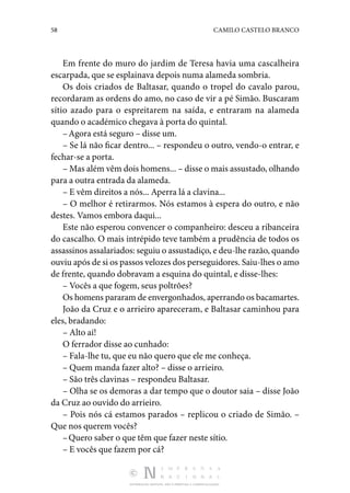 58 CAMILO CASTELO BRANCO
DISTRIBUIÇÃO GRATUITA. NÃO É PERMITIDA A COMERCIALIZAÇÃO.
Em frente do muro do jardim de Teresa havia uma casca­
lheira
escarpada, que se esplainava depois numa alameda sombria.
Os dois criados de Baltasar, quando o tropel do cavalo parou,
recordaram as ordens do amo, no caso de vir a pé Simão. Buscaram
sítio azado para o espreitarem na saída, e entraram na alameda
quando o académico chegava à porta do quintal.
–Agora está seguro – disse um.
– Se lá não ficar dentro... – respondeu o outro, vendo-o entrar, e
fechar-se a porta.
– Mas além vêm dois homens... – disse o mais assustado, olhando
para a outra entrada da alameda.
– E vêm direitos a nós... Aperra lá a clavina...
– O melhor é retirarmos. Nós estamos à espera do outro, e não
destes. Vamos embora daqui...
Este não esperou convencer o companheiro: desceu a ri­
banceira
do cascalho. O mais intrépido teve também a pru­
dência de todos os
assassinos assalariados: seguiu o assustadiço, e deu-lhe razão, quando
ouviu após de si os passos velozes dos perseguidores. Saiu-lhes o amo
de frente, quando dobravam a esquina do quintal, e disse-lhes:
– Vocês a que fogem, seus poltrões?
Os homens pararam de envergonhados, aperrando os baca­martes.
João da Cruz e o arrieiro apareceram, e Baltasar caminhou para
eles, bradando:
– Alto aí!
O ferrador disse ao cunhado:
– Fala-lhe tu, que eu não quero que ele me conheça.
– Quem manda fazer alto? – disse o arrieiro.
– São três clavinas – respondeu Baltasar.
– Olha se os demoras a dar tempo que o doutor saia – disse João
da Cruz ao ouvido do arrieiro.
– Pois nós cá estamos parados – replicou o criado de Simão. –
Que nos querem vocês?
–Quero saber o que têm que fazer neste sítio.
– E vocês que fazem por cá?
 