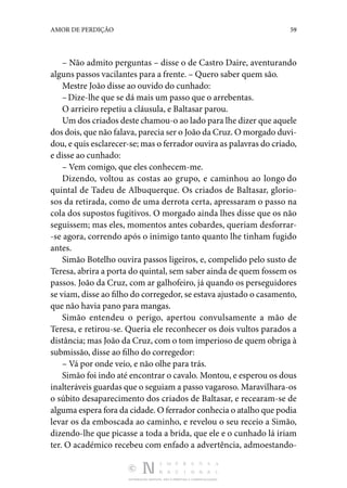 DISTRIBUIÇÃO GRATUITA. NÃO É PERMITIDA A COMERCIALIZAÇÃO.
59
AMOR DE PERDIÇÃO
– Não admito perguntas – disse o de Castro Daire, aventurando
alguns passos vacilantes para a frente. – Quero sa­
ber quem são.
Mestre João disse ao ouvido do cunhado:
–Dize-lhe que se dá mais um passo que o arrebentas.
O arrieiro repetiu a cláusula, e Baltasar parou.
Um dos criados deste chamou-o ao lado para lhe dizer que aquele
dos dois, que não falava, parecia ser o João da Cruz. O morgado duvi‑
dou, e quis esclarecer-se; mas o fer­rador ouvira as palavras do criado,
e disse ao cunhado:
– Vem comigo, que eles conhecem-me.
Dizendo, voltou as costas ao grupo, e caminhou ao longo do
quintal de Tadeu de Albuquerque. Os criados de Balta­
sar, glorio‑
sos da retirada, como de uma derrota certa, apressaram o passo na
cola dos supostos fugitivos. O morgado ainda lhes disse que os não
seguissem; mas eles, momentos antes cobardes, queriam desforrar‑
-se agora, correndo após o ini­
migo tanto quanto lhe tinham fugido
antes.
Simão Botelho ouvira passos ligeiros, e, compelido pelo susto de
Teresa, abrira a porta do quintal, sem saber ainda de quem fossem os
passos. João da Cruz, com ar galhofeiro, já quando os perseguidores
se viam, disse ao filho do corre­gedor, se estava ajustado o casamento,
que não havia pano para mangas.
Simão entendeu o perigo, apertou convulsamente a mão de
Teresa, e retirou-se. Queria ele reconhecer os dois vultos parados a
distância; mas João da Cruz, com o tom imperioso de quem obriga à
submissão, disse ao filho do corregedor:
– Vá por onde veio, e não olhe para trás.
Simão foi indo até encontrar o cavalo. Montou, e esperou os dous
inalteráveis guardas que o seguiam a passo vagaroso. Maravilhara-os
o súbito desaparecimento dos criados de Baltasar, e recearam-se de
alguma espera fora da cidade. O fer­rador conhecia o atalho que podia
levar os da emboscada ao ca­
minho, e revelou o seu receio a Simão,
dizendo-lhe que picasse a toda a brida, que ele e o cunhado lá iriam
ter. O académico recebeu com enfado a advertência, admoestando‑
 