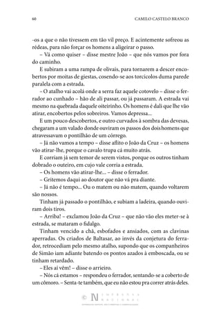 60 CAMILO CASTELO BRANCO
DISTRIBUIÇÃO GRATUITA. NÃO É PERMITIDA A COMERCIALIZAÇÃO.
-os a que o não tivessem em tão vil preço. E acintemente sofreou as
ré­
deas, para não forçar os homens a aligeirar o passo.
– Vá como quiser – disse mestre João – que nós vamos por fora
do caminho.
E subiram a uma rampa de olivais, para tornarem a descer enco‑
bertos por moitas de giestas, cosendo-se aos torci­
colos duma parede
paralela com a estrada.
–O atalho vai acolá onde a serra faz aquele cotovelo – disse o fer‑
rador ao cunhado – hão de ali passar, ou já passaram. A estrada vai
mesmo na quebrada daquele oiteirinho. Os ho­mens é dali que lhe vão
atirar, encobertos pelos sobreiros. Vamos depressa...
E um pouco descobertos, e outro curvados à sombra das de­vesas,
chegaram a um valado donde ouviram os passos dos doishomens que
atravessavam o pontilhão de um córrego.
– Já não vamos a tempo – disse aflito o João da Cruz – os homens
vão atirar-lhe, porque o cavalo trupa cá muito atrás.
E corriam já sem temor de serem vistos, porque os outros tinham
dobrado o outeiro, em cujo vale corria a estrada.
– Os homens vão atirar-lhe... – disse o ferrador.
– Gritemos daqui ao doutor que não vá pra diante.
– Já não é tempo... Ou o matem ou não matem, quando voltarem
são nossos.
Tinham já passado o pontilhão, e subiam a ladeira, quando ouvi‑
ram dois tiros.
– Arriba! – exclamou João da Cruz – que não vão eles me­
ter-se à
estrada, se mataram o fidalgo.
Tinham vencido a chã, esbofados e ansiados, com as clavi­
nas
aperradas. Os criados de Baltasar, ao invés da conjetura do ferra‑
dor, retrocediam pelo mesmo atalho, supondo que os companheiros
de Simão iam adiante batendo os pontos azados à emboscada, ou se
tinham retardado.
–Eles aí vêm! – disse o arrieiro.
– Nós cá estamos – respondeu o ferrador, sentando-se a coberto de
umcômoro.–Senta-tetambém,queeunãoestoupracorreratrásdeles.
 