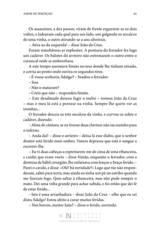 DISTRIBUIÇÃO GRATUITA. NÃO É PERMITIDA A COMERCIALIZAÇÃO.
61
AMOR DE PERDIÇÃO
Os assassinos, a dez passos, viram de frente erguerem-se os dois
vultos, e ladearam cada qual para seu lado, um gal­
gando os socalcos
de uma vinha, o outro atirando-se a uns silveirais.
– Atira ao da esquerda! – disse João da Cruz.
Foram simultâneas as explosões. A pontaria do ferrador fez logo
um cadáver. Os balotes do arrieiro não estremaram o outro entre o
carrascal onde se embrenhara.
A este tempo assomava Simão no teso donde lhe tinham ati­
rado,
e corria ao ponto onde ouvira os segundos tiros.
–É vossa senhoria, fidalgo? – bradou o ferrador.
– Sou.
–Não o mataram?
–Creio que não – respondeu Simão.
– Este desalmado deixou fugir o melro – tornou João da Cruz
– mas o meu lá está a pernear na vinha. Sempre lhe quero ver as
trombas...
O ferrador desceu os três socalcos da vinha, e curvou-se sobre o
cadáver, dizendo:
–Alma de cântaro, se eu tivesse duas clavinas não ias so­zinho para
o inferno.
– Anda daí! – disse o arrieiro – deixa lá esse diabo, que o senhor
doutor está ferido num ombro. Vamos depressa que está o sangue a
escorrer-lhe.
– Eu vi duas cabeças a espreitarem-me de cima de uma ri­banceira,
e cuidei que eram vocês – disse Simão, enquanto o ferrador, com a
destreza de hábil cirurgião, lhe enfaixava com lenços o braço ferido. –
Parei o cavalo, e disse: «Olé! há novidade?» Logo que me não respon‑
deram, saltei para terra; mas ainda eu tinha um pé no estribo quando
me fizeram fogo. Quis saltar à ribanceira, mas não pude romper o
mato. Dei uma volta grande para achar subida, e foi então que dei fé
de estar ferido...
–Isto é uma arranhadura – disse João da Cruz – olhe que eu sei
disto, fidalgo! Estou afeito a curar muitas feridas.
– Nos burros, mestre João? – disse o ferido, sorrindo.
 