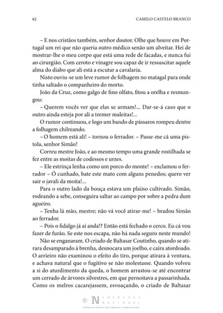62 CAMILO CASTELO BRANCO
DISTRIBUIÇÃO GRATUITA. NÃO É PERMITIDA A COMERCIALIZAÇÃO.
– E nos cristãos também, senhor doutor. Olhe que houve em Por‑
tugal um rei que não queria outro médico senão um alveitar. Hei de
mostrar-lhe o meu corpo que está uma rede de facadas, e nunca fui
ao cirurgião. Com ceroto e vinagre sou capaz de ir ressuscitar aquele
alma do diabo que ali está a escutar a cavalaria.
Nisto ouviu-se um leve rumor de folhagem no matagal para onde
tinha saltado o companheiro do morto.
João da Cruz, como galgo de fino olfato, fitou a orelha e resmun‑
gou:
– Querem vocês ver que elas se armam!... Dar-se-á caso que o
outro ainda esteja por ali a tremer maleitas!...
O rumor continuou, e logo um bando de pássaros rompeu dentre
a folhagem chilreando.
–O homem está ali! – tornou o ferrador. – Passe-me cá uma pis‑
tola, senhor Simão!
Correu mestre João, e ao mesmo tempo uma grande rosti­lhada se
fez entre as moitas de codessos e urzes.
– Ele estrinça lenha como um porco do monte! – exclamou o fer‑
rador – Ó cunhado, bate este mato com alguns pene­
dos; quero ver
sair o javali da moita!...
Para o outro lado da bouça estava um plaino cultivado. Simão,
rodeando a sebe, conseguira saltar ao campo por so­
bre a pedra dum
agueiro.
– Tenha lá mão, mestre; não vá você atirar-me! – bradou Simão
ao ferrador.
– Pois o fidalgo já aí anda!? Então está fechado o cerco. Eu cá vou
fazer de furão. Se este nos escapa, não há nada seguro neste mundo!
Não se enganaram. O criado de Baltasar Coutinho, quando se ati‑
rara desamparado à brenha, desnocara um joelho, e caíra atordoado.
O arrieiro não examinou o efeito do tiro, porque atirara à ventura,
e achava natural que o fugitivo se não mo­
lestasse. Quando volveu
a si do aturdimento da queda, o homem arrastou-se até encontrar
um cerrado de árvores silvestres, em que pernoitava a passarinhada.
Como os melros cacarejassem, esvoaçando, o criado de Baltasar
 