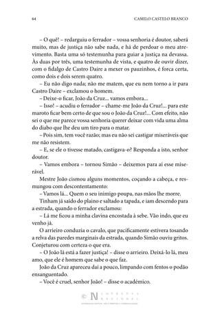 64 CAMILO CASTELO BRANCO
DISTRIBUIÇÃO GRATUITA. NÃO É PERMITIDA A COMERCIALIZAÇÃO.
– O quê! – redarguiu o ferrador – vossa senhoria é dou­
tor, saberá
muito, mas de justiça não sabe nada, e há de per­
doar o meu atre‑
vimento. Basta uma só testemunha para guiar a justiça na devassa.
Às duas por três, uma testemunha de vista, e quatro de ouvir dizer,
com o fidalgo de Castro Daire a mexer os pauzinhos, é forca certa,
como dois e dois serem quatro.
– Eu não digo nada; não me matem, que eu nem torno a ir para
Castro Daire – exclamou o homem.
–Deixe-o ficar, João da Cruz... vamos embora...
– Isso! – acudiu o ferrador – chame-me João da Cruz!... para este
maroto ficar bem certo de que sou o João da Cruz!... Com efeito, não
sei o que me parece vossa senhoria querer deixar com vida uma alma
do diabo que lhe deu um tiro para o matar.
–Pois sim, tem você razão; mas eu não sei castigar mi­seráveis que
me não resistem.
– E, se ele o tivesse matado, castigava-o? Responda a isto, senhor
doutor.
– Vamos embora – tornou Simão – deixemos para aí esse mise‑
rável.
Mestre João cismou alguns momentos, coçando a cabeça, e res‑
mungou com descontentamento:
–Vamos lá... Quem o seu inimigo poupa, nas mãos lhe morre.
Tinham já saído do plaino e saltado a tapada, e iam des­cendo para
a estrada, quando o ferrador exclamou:
– Lá me ficou a minha clavina encostada à sebe. Vão indo, que eu
venho já.
O arrieiro conduzia o cavalo, que pacificamente esti­
vera tosando
a relva das paredes marginais da estrada, quando Simão ouviu gritos.
Conjeturou com certeza o que era.
– O João lá está a fazer justiça! – disse o arrieiro. Dei­xá-lo lá, meu
amo, que ele é homem que sabe o que faz.
João da Cruz apareceu daí a pouco, limpando com fentos o podão
ensanguentado.
–Você é cruel, senhor João! – disse o académico.
 