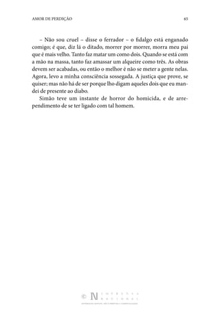 DISTRIBUIÇÃO GRATUITA. NÃO É PERMITIDA A COMERCIALIZAÇÃO.
65
AMOR DE PERDIÇÃO
– Não sou cruel – disse o ferrador – o fidalgo está enganado
comigo; é que, diz lá o ditado, morrer por morrer, morra meu pai
que é mais velho. Tanto faz matar um como dois. Quando se está com
a mão na massa, tanto faz amassar um alqueire como três. As obras
devem ser acabadas, ou então o melhor é não se meter a gente nelas.
Agora, levo a minha consciência sossegada. A justiça que prove, se
quiser; mas não há de ser porque lho digam aqueles dois que eu man‑
dei de presente ao diabo.
Simão teve um instante de horror do homicida, e de arre­
pendimento de se ter ligado com tal homem.
 