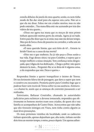 68 CAMILO CASTELO BRANCO
DISTRIBUIÇÃO GRATUITA. NÃO É PERMITIDA A COMERCIALIZAÇÃO.
esmola debaixo da janela do meu quarto; senão, eu nem tinha
modo de lhe dar sinal para ela esperar esta carta. Não sei o
que ela me disse. Falou-me em criados mortos; mas eu não
pude entender... Tua mana Rita está-me acenando por trás dos
vidros do teu quarto...
«Disse-me agora tua mana que os moços de meu primo
ti­nham aparecido mortos perto da estrada. Agora já sei tudo.
Estive para lhe dizer que tu aí estás; mas não me deram tempo.
Meu pai de hora a hora dá passeios no corredor, e solta uns ais
muito altos.
«Ó meu querido Simão, que será feito de ti?... Estarás tu
ferido? Serei eu a causa da tua morte?
«Dize-me o que souberes. Eu já não peço a Deus senão a
tua vida. Foge desses sítios; vai para Coimbra, e espera que o
tempo melhore a nossa situação. Tem confiança nesta desgra‑
çada, que é digna da tua dedicação... Chega a pobre: não quero
demorá-la mais... Perguntei-lhe se se dizia de ti alguma coisa,
e ela respondeu que não. Deus o queira.»
Respondeu Simão a querer tranquilizar o ânimo de Teresa.
Do seu ferimento falava tão de passagem, que dava a supor que nem
o curativo era necessário. Prometia partir para Coimbra logo que o
pudesse fazer sem receio de Teresa sofrer na sua ausência. Animava‑
-a a chamá-lo, assim que as ameaças do convento passassem a ser
realizadas.
Entretanto, Baltasar Coutinho, chamado às autoridades
ju­
diciárias para esclarecer a devassa instaurada, respondeu que efe‑
tivamente os homens mortos eram seus criados, de quem ele e sua
família se acompanhara de Castro Daire. Acres­
centou que não sabia
que eles tivessem inimigos em Viseu, nem tinha contra alguém as
mais leves presunções.
Os mais próximos vizinhos da localidade, onde os cadá­
veres
tinham aparecido, apenas depunham que, alta noite, tinham ouvido
dois tiros ao mesmo tempo, e outro, pouco de­pois. Um apenas adian‑
 