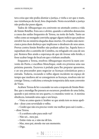 DISTRIBUIÇÃO GRATUITA. NÃO É PERMITIDA A COMERCIALIZAÇÃO.
69
AMOR DE PERDIÇÃO
tava coisa que não podia alumiar a jus­
tiça, e vinha a ser que o mato,
nas vizinhanças do local, fora chapotado. Nesta escuridade a justiça
não podia dar passo al­
gum.
Tadeu de Albuquerque era conivente no atentado contra a vida
de Simão Botelho. Fora seu o alvitre, quando o sobri­
nho denunciou
a causa das saídas frequentes de Teresa, na noite do baile. Tanto ao
velho como ao morgado convinha apagar algum indício que pudesse
envolvê-los no mistério daquelas duas mortes. Os criados não mere‑
ciama pena dum desforço que implicasse o desdouro de seus amos.
Provas contra Simão Botelho não podiam aduzi-las. Àquela hora o
supunham eles a caminho de Coimbra, ou refugiado em casa de seu
pai. Restava-lhes ainda a esperança de que ele tivesse sido ferido, e
fosse acabar longe do local em que o tinham assaltado.
Enquanto a Teresa, resolveu Albuquerque encerrá-la num con‑
vento do Porto, e escolheu Monchique, onde era prioresa uma sua
próxima parenta. Escreveu à prelada para lhe prepa­
rar aposentos,
e ao seu procurador para negociar as licenças eclesiásticas para a
entrada. Todavia, receando o velho algum incidente no espaço de
tempo que mediava até se consegui­
rem as licenças, resolveu não ter
consigo Teresa, e solicitou a retenção temporária dela num convento
de Viseu.
Acabara Teresa de ler e esconder no seio a resposta de Simão Bote‑
lho, que a mendiga lhe passara ao escurecer, pen­
dente de uma linha,
quando o pai entrou no seu quarto, e a mandou vestir-se. A menina
obedeceu, tomando uma capa e um lenço.
–Vista-se como quem é: lembre-se que ainda tem os meus apeli‑
dos – disse com severidade o velho.
– Cuidei que não era preciso vestir-me melhor para sair à noite....
– disse Teresa.
– E a senhora sabe para onde vai?
– Não sei... meu pai.
– Então vista-se, e não me dê leis.
–Mas, meu pai, atenda-me um momento.
– Diga.
 