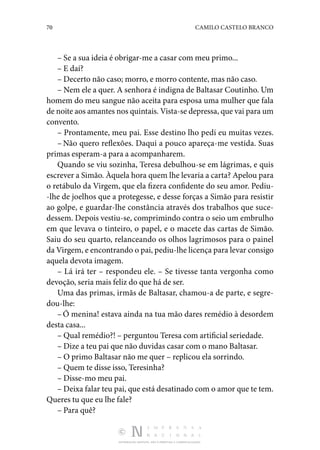 70 CAMILO CASTELO BRANCO
DISTRIBUIÇÃO GRATUITA. NÃO É PERMITIDA A COMERCIALIZAÇÃO.
– Se a sua ideia é obrigar-me a casar com meu primo...
– E daí?
– Decerto não caso; morro, e morro contente, mas não caso.
– Nem ele a quer. A senhora é indigna de Baltasar Coutinho. Um
homem do meu sangue não aceita para esposa uma mulher que fala
de noite aos amantes nos quintais. Vista-se depressa, que vai para um
convento.
– Prontamente, meu pai. Esse destino lho pedi eu muitas vezes.
– Não quero reflexões. Daqui a pouco apareça-me vestida. Suas
primas esperam-a para a acompanharem.
Quando se viu sozinha, Teresa debulhou-se em lágrimas, e quis
escrever a Simão. Àquela hora quem lhe levaria a carta? Apelou para
o retábulo da Virgem, que ela fizera confidente do seu amor. Pediu‑
-lhe de joelhos que a protegesse, e desse forças a Simão para resistir
ao golpe, e guardar-lhe constância através dos trabalhos que suce‑
dessem. Depois vestiu-se, comprimindo contra o seio um embrulho
em que levava o tinteiro, o papel, e o macete das cartas de Simão.
Saiu do seu quarto, relanceando os olhos lagrimosos para o painel
da Virgem, e encontrando o pai, pediu-lhe licença para levar consigo
aquela devota imagem.
– Lá irá ter – respondeu ele. – Se tivesse tanta vergonha como
devoção, seria mais feliz do que há de ser.
Uma das primas, irmãs de Baltasar, chamou-a de parte, e segre‑
dou-lhe:
–Ó menina! estava ainda na tua mão dares remédio à desordem
desta casa...
– Qual remédio?! – perguntou Teresa com artificial se­
riedade.
– Dize a teu pai que não duvidas casar com o mano Bal­
tasar.
– O primo Baltasar não me quer – replicou ela sorrindo.
– Quem te disse isso, Teresinha?
– Disse-mo meu pai.
– Deixa falar teu pai, que está desatinado com o amor que te tem.
Queres tu que eu lhe fale?
– Para quê?
 