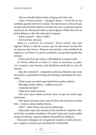 DISTRIBUIÇÃO GRATUITA. NÃO É PERMITIDA A COMERCIALIZAÇÃO.
71
AMOR DE PERDIÇÃO
– Para se remediar deste modo a desgraça de todos nós.
– Estás a brincar, prima! – redarguiu Teresa. – Eu hei de ser tua
cunhada, quando não tiver coração. Teu mano tem a certeza de que
eu amo outro homem. Queria viver para ele; mas, se quiserem que eu
morra por ele, abençoarei todos os meus algozes. Podes dizer isto ao
primo Baltasar, e dize-lho antes que te esqueça.
– Então, vamos?! – disse o velho.
– Estou pronta, meu pai.
Abriu-se a portaria do mosteiro. Teresa entrou sem uma
lágrima. Beijou a mão de seu pai, que ele não ousou recusar­-lhe
na presença das freiras. Abraçou suas primas, com semblante de
regozijo; e, ao fechar-se a porta, exclamou, com grande espanto das
monjas:
– Estou mais livre que nunca. A liberdade do coração é tudo.
As freiras olharam-se entre si, como se ouvissem na pala­
vra «coração» uma heresia, uma blasfémia proferida na casa do
Senhor.
–Que diz a menina?! – perguntou a prioresa, fitando-a por cima
dos óculos, e apanhando no lenço de Alcobaça a destila­
ção do estur‑
rinho.
– Disse eu que me sentia aqui muito bem, minha senhora.
–Não diga minha senhora – atalhou a escrivã.
– Como hei de dizer?
– Diga nossa madre prioresa.
– Pois sim, nossa madre prioresa, disse eu que me sentia aqui
muito bem.
– Mas quem vem para estas casas de Deus não vem para se sentir
bem – tornou a nossa madre prioresa.
– Não?! – disse Teresa com sincera admiração.
–Quem para aqui vem, menina, há de mortificar o espírito, e dei‑
xar lá fora as paixões mundanas. Ora pois! Aqui está a nossa madre
mestra de noviças, a quem compete encaminhá-la e dirigi-la.
Teresa não redarguiu: fez um gesto de respeito à mestra de novi‑
ças, e seguiu o caminho que a prelada lhe ia indicando.
 