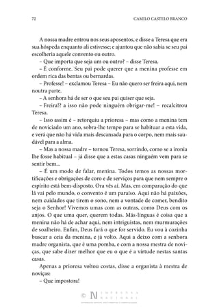 72 CAMILO CASTELO BRANCO
DISTRIBUIÇÃO GRATUITA. NÃO É PERMITIDA A COMERCIALIZAÇÃO.
A nossa madre entrou nos seus aposentos, e disse a Teresa que era
sua hóspeda enquanto ali estivesse; e ajuntou que não sabia se seu pai
escolheria aquele convento ou outro.
– Que importa que seja um ou outro? – disse Teresa.
– É conforme. Seu pai pode querer que a menina professe em
ordem rica das bentas ou bernardas.
– Professe! – exclamou Teresa – Eu não quero ser freira aqui, nem
noutra parte.
–A senhora há de ser o que seu pai quiser que seja.
– Freira!? a isso não pode ninguém obrigar-me! – recal­
citrou
Teresa.
– Isso assim é – retorquiu a prioresa – mas como a me­
nina tem
de noviciado um ano, sobra-lhe tempo para se habi­
tuar a esta vida,
e verá que não há vida mais descansada para o corpo, nem mais sau‑
dável para a alma.
– Mas a nossa madre – tornou Teresa, sorrindo, como se a ironia
lhe fosse habitual – já disse que a estas casas ninguém vem para se
sentir bem...
– É um modo de falar, menina. Todos temos as nossas mor­
tificações e obrigações de coro e de serviços para que nem sempre o
espírito está bem-disposto. Ora vês aí. Mas, em com­
paração do que
lá vai pelo mundo, o convento é um paraíso. Aqui não há paixões,
nem cuidados que tirem o sono, nem a vontade de comer, bendito
seja o Senhor! Vivemos umas com as outras, como Deus com os
anjos. O que uma quer, querem todas. Más-línguas é coisa que a
menina não há de achar aqui, nem intriguistas, nem murmurações
de soalheiro. Enfim, Deus fará o que for servido. Eu vou à cozinha
buscar a ceia da menina, e já volto. Aqui a deixo com a senhora
madre or­
ganista, que é uma pomba, e com a nossa mestra de novi‑
ças, que sabe dizer melhor que eu o que é a virtude nestas san­
tas
casas.
Apenas a prioresa voltou costas, disse a organista à mestra de
noviças:
– Que impostora!
 