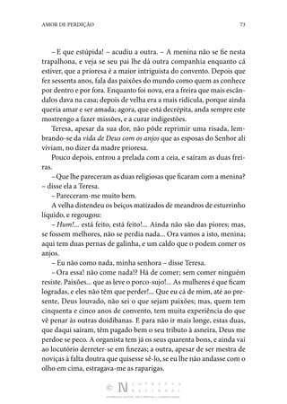 DISTRIBUIÇÃO GRATUITA. NÃO É PERMITIDA A COMERCIALIZAÇÃO.
73
AMOR DE PERDIÇÃO
– E que estúpida! – acudiu a outra. – A menina não se fie nesta
trapalhona, e veja se seu pai lhe dá outra companhia enquanto cá
estiver, que a prioresa é a maior intriguista do convento. Depois que
fez sessenta anos, fala das paixões do mundo como quem as conhece
por dentro e por fora. Enquanto foi nova, era a freira que mais escân‑
dalos dava na casa; de­
pois de velha era a mais ridícula, porque ainda
queria amar e ser amada; agora, que está decrépita, anda sempre este
mostrengo a fazer missões, e a curar indigestões.
Teresa, apesar da sua dor, não pôde reprimir uma risada, lem‑
brando-se da vida de Deus com os anjos que as esposas do Senhor ali
viviam, no dizer da madre prioresa.
Pouco depois, entrou a prelada com a ceia, e saíram as duas frei‑
ras.
–Que lhe pareceram as duas religiosas que ficaram com a menina?
– disse ela a Teresa.
–Pareceram-me muito bem.
A velha distendeu os beiços matizados de meandros de es­turrinho
líquido, e regougou:
– Hum!... está feito, está feito!... Ainda não são das piores; mas,
se fossem melhores, não se perdia nada... Ora vamos a isto, menina;
aqui tem duas pernas de galinha, e um caldo que o podem comer os
anjos.
– Eu não como nada, minha senhora – disse Teresa.
– Ora essa! não come nada!? Há de comer; sem comer nin­
guém
resiste. Paixões... que as leve o porco-sujo!... As mu­lheres é que ficam
logradas, e eles não têm que perder!... Que eu cá de mim, até ao pre‑
sente, Deus louvado, não sei o que sejam paixões; mas, quem tem
cinquenta e cinco anos de convento, tem muita experiência do que
vê penar às outras doidibanas. E para não ir mais longe, estas duas,
que daqui saíram, têm pagado bem o seu tributo à asneira, Deus me
perdoe se peco. A organista tem já os seus quarenta bons, e ainda vai
ao locutório derreter-se em finezas; a outra, apesar de ser mestra de
noviças à falta doutra que quisesse sê-lo, se eu lhe não andasse com o
olho em cima, estragava-me as raparigas.
 