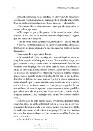 74 CAMILO CASTELO BRANCO
DISTRIBUIÇÃO GRATUITA. NÃO É PERMITIDA A COMERCIALIZAÇÃO.
Este edificante discurso de caridade foi interrompido pela madre
escrivã, que vinha, palitando os dentes, pedir à pre­
lada um copinho
de certo vinho estomacal com que todas as noites era brindada.
– Estava eu a dizer a esta menina as peças que são a orga­
nista e a
mestra – disse a prioresa.
– Oh! são para o que eu lhe prestar! Lá foram ambas para a cela da
porteira. A esta hora está a menina a ser cortada por aquelas línguas,
que não perdoam a ninguém.
– Vais tu ver se ouves alguma coisa, minha flor? – disse a prelada.
A escrivã, contente da missão, foi impercetivelmente ao longo dos
dormitórios até parar a uma porta que não vedava o ruído estridente
das risadas.
No entanto, dizia a prelada a Teresa:
– Esta escrivã não é má rapariga: só tem o defeito de se tomar da
pingoleta; depois, não há quem a ature. Tem uma boa tença, mas
gasta tudo em vinho, e tem ocasiões de entrar no coro a fazer ss, que
é mesmo uma desgraça. Não tem outro defeito; é uma alma lavada, e
amiga da sua amiga. É verdade que, às vezes... (aqui a pre­lada ergueu‑
-se a escutar nos dormitórios, e fechou por den­tro a porta) é verdade
que, às vezes, quando anda azoratada, dá por paus e por pedras e
descobre os defeitos das suas amigas. A mim já ela me assacou um
aleive, dizendo que eu, quando saía a ares, não ia só a ares, e andava
por lá a fazer o que fazem as outras. Forte pouca-vergonha! Lá que
outra falasse, vá; mas ela, que tem sempre uns namorados pandilhas
que bebem com ela na grade, isso lá me custa; mas, enfim, não há
ninguém perfeito!... Boa rapariga é ela... se não fosse aquele maldito
vício...
Como tocasse ao coro nesta ocasião, a veneranda priore­
sa bebeu
o segundo cálice do vinho estomacal, e disse a Teresa que a esperasse
um quarto de hora, que ela ia ao coro, e pouco se demoraria. Tinha
ela saído, quandoa escrivã en­
trou a tempo que Teresa, com as mãos
abertas sobre a face, dizia em si: «Um convento, meu Deus! isto é que
é um convento!»
– Está sozinha? – disse a escrivã.
 