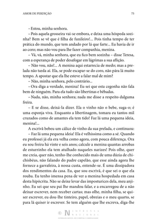DISTRIBUIÇÃO GRATUITA. NÃO É PERMITIDA A COMERCIALIZAÇÃO.
75
AMOR DE PERDIÇÃO
–Estou, minha senhora.
–Pois aquela grosseira vai-se embora, e deixa uma hóspeda sozi‑
nha? Bem se vê que é filha de funileiro!... Pois tinha tempo de ter
prática do mundo, que tem andado por lá que farte... Eu havia de ir
ao coro; mas não vou para lhe fazer companhia, menina.
– Vá, vá, minha senhora, que eu fico bem sozinha – disse Teresa,
com a esperança de poder desafogar em lágrimas a sua aflição.
– Não vou, não!... A menina aqui estarrecia de medo; mas a pre‑
lada não tarda aí. Ela, se pode escapar-se do coro, não pára lá muito
tempo. A apostar que ela lhe esteve a falar mal de mim?
– Não, minha senhora, pelo contrário...
– Ora diga a verdade, menina! Eu sei que esta cegonha não fala
bem de ninguém. Para ela tudo são libertinas e bêbadas.
– Nada, não, minha senhora; nada me disse a respeito dal­
guma
freira.
– E se disse, deixá-la dizer. Ela o vinho não o bebe, suga-o; é
uma esponja viva. Enquanto a libertinagem, tomara eu tan­
tos mil
cruzados como de amantes ela tem tido! Faz lá uma pequena ideia,
menina!...
A escrivã bebeu um cálice de vinho da sua prelada, e con­
tinuou:
– Faz lá uma pequena ideia! Ela é velhíssima como a sé. Quando
eu professei já ela era velha como agora, com pouca diferença. Ora
eu sou freira há vinte e seis anos; calcule a menina quantas arrobas
de esturrinho ela tem atulhado na­
queles narizes! Pois olhe, quer
me creia, quer não, tenho-lhe conhecido mais de uma dúzia de chi‑
chisbéus, não falando do padre capelão, que esse ainda agora lhe
fornece a gar­
rafeira, à nossa custa, entende-se. É uma dissipadora
dos rendimentos da casa. Eu, que sou escrivã, é que sei o que ela
rouba. Eu tenho imensa pena de ver a menina hos­
pedada em casa
desta hipócrita. Não se deixe levar das im­posturices dela, meu anji‑
nho. Eu sei que seu pai lhe mandou falar, e a encarregou de a não
deixar escrever, nem receber cartas; mas olhe, minha filha, se qui‑
ser escrever, eu dou-lhe tinteiro, papel, obreias e o meu quarto, se
para lá quiser ir escrever. Se tem alguém que lhe escreva, diga-lhe
 