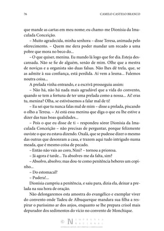 76 CAMILO CASTELO BRANCO
DISTRIBUIÇÃO GRATUITA. NÃO É PERMITIDA A COMERCIALIZAÇÃO.
que man­de as cartas em meu nome; eu chamo-me Dionísia da Ima­
culada Conceição.
– Muito agradecida, minha senhora – disse Teresa, animada pelo
oferecimento. – Quem me dera poder mandar um re­
cado a uma
pobre que mora no beco do...
–O que quiser, menina. Eu mando lá logo que for dia.Esteja des‑
cansada. Não se fie de alguém, senão de mim. Olhe que a mestra
de noviças e a organista são duas falsas. Não lhes dê trela, que, se
as admite à sua confiança, está per­
dida. Aí vem a lesma... Falemos
noutra coisa...
A prelada vinha entrando, e a escrivã prosseguiu assim:
– Não há, não há nada mais agradável que a vida do con­
vento,
quando se tem a fortuna de ter uma prelada como a nossa... Ai! eras
tu, menina? Olha, se estivéssemos a falar mal de ti!
– Eu sei que tu nunca falas mal de mim – disse a prelada, piscando
o olho a Teresa. – Aí está essa menina que diga o que eu lhe estive a
dizer das tuas boas qualidades...
– Pois o que eu disse de ti – respondeu sóror Dionísia da Ima‑
culada Conceição – não precisas de perguntar, porque fe­
lizmente
ouviste o que eu estava dizendo. Oxalá, que se pudesse dizer o mesmo
das outras que desonram a casa, e tra­
zem aqui tudo intrigado numa
meada, que é mesmo coisa de pecado.
–Então não vais ao coro, Nini? – tornou a prioresa.
– Já agora é tarde... Tu absolves-me da falta, sim?
–Absolvo, absolvo; mas dou-te como penitência beberes um copi‑
nho...
– Do estomacal?
– Pudera!...
Dionísia cumpriu a penitência, e saiu para, dizia ela, deixar a pre‑
lada na sua hora de oração.
Não delongaremos esta amostra do evangélico e exemplar viver
do convento onde Tadeu de Albuquerque mandara sua filha a res‑
pirar o puríssimo ar dos anjos, enquanto se lhe pre­
para crisol mais
depurador dos sedimentos do vício no con­
vento de Monchique.
 