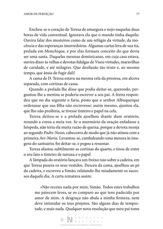 DISTRIBUIÇÃO GRATUITA. NÃO É PERMITIDA A COMERCIALIZAÇÃO.
77
AMOR DE PERDIÇÃO
Encheu-se o coração de Teresa de amargura e nojo naquelas duas
horas de vida conventual. Ignorava ela que o mundo tinha daquilo.
Ouvira falar dos mosteiros como de um refúgio da virtude, da ino‑
cência e das esperanças imorre­doiras. Algumas cartas lera de sua tia,
prelada em Monchi­
que, e por elas formara conceito do que devia
ser uma santa. Daquelas mesmas dominicanas, em cuja casa estava,
ouvira dizer às velhas e devotas fidalgas de Viseu virtudes, mara­vilhas
de caridade, e até milagres. Que desilusão tão triste e, ao mesmo
tempo, que ânsia de fugir dali!
A cama de D. Teresa estava na mesma cela da prioresa, em alcova
separada, com cortinas de cassa.
Quando a prelada lhe disse que podia deitar-se, querendo, per‑
guntou-lhe a menina se poderia escrever a seu pai. A freira respon‑
deu que no dia seguinte o faria, posto que o se­
nhor Albuquerque
ordenasse que sua filha não escrevesse: assim mesmo, ajuntou ela,
que lho não proibiria, se tivesse tinteiro e papel na cela.
Teresa deitou-se e a prelada ajoelhou diante dum oratório,
rezando a coroa a meia voz. Se o murmúrio da oração enfa­
dasse a
hóspeda, não teria ela muita razão de queixa, por­que a devota monja
ao segundo Padre-Nosso, cabeceava de modo que já não atinou com a
primeira Ave-Maria. Levan­tou-se, cambaleando uma mesura às ima‑
gens do santuário, foi deitar-se, e pegou a ressonar.
Teresa afastou subtilmente as cortinas do quarto, e tirou de entre
o seu fato o tinteiro de tarraxa e o papel.
A lâmpada do oratório lançava um froixo raio sobre a ca­deira, em
que Teresa pusera os seus vestidos. Desceu da cama, ajoelhou ao pé
da cadeira, e escreveu a Simão, relatando-lhe miudamente os suces‑
sos daquele dia. A carta rematava assim:
«Não receies nada por mim, Simão. Todos estes trabalhos
me parecem leves, se os comparo ao que tens padecido por
amor de mim. A desgraça não abala a minha firmeza, nem
deve intimidar os teus projetos. São alguns dias de tempes‑
tade, e mais nada. Qualquer nova resolução que meu pai tome
 