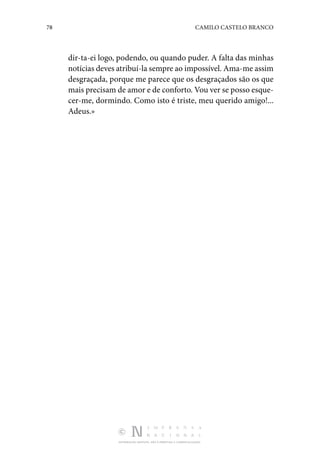 78 CAMILO CASTELO BRANCO
DISTRIBUIÇÃO GRATUITA. NÃO É PERMITIDA A COMERCIALIZAÇÃO.
dir­-ta-ei logo, podendo, ou quando puder. A falta das minhas
notícias deves atribuí-la sempre ao impossível. Ama-me assim
desgraçada, porque me parece que os desgraçados são os que
mais precisam de amor e de conforto. Vou ver se posso esque‑
cer-me, dormindo. Como isto é triste, meu querido amigo!...
Adeus.»
 