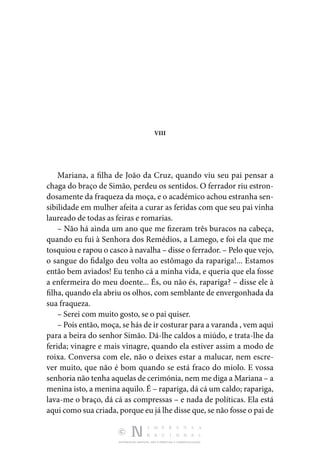 DISTRIBUIÇÃO GRATUITA. NÃO É PERMITIDA A COMERCIALIZAÇÃO.
VIII
Mariana, a filha de João da Cruz, quando viu seu pai pen­
sar a
chaga do braço de Simão, perdeu os sentidos. O ferrador riu estron‑
dosamente da fraqueza da moça, e o académico achou estranha sen‑
sibilidade em mulher afeita a curar as feridas com que seu pai vinha
laureado de todas as feiras e romarias.
– Não há ainda um ano que me fizeram três buracos na ca­
beça,
quando eu fui à Senhora dos Remédios, a Lamego, e foi ela que me
tosquiou e rapou o casco à navalha – disse o fer­rador. – Pelo que vejo,
o sangue do fidalgo deu volta ao es­
tômago da rapariga!... Estamos
então bem aviados! Eu tenho cá a minha vida, e queria que ela fosse
a enfermeira do meu doente... És, ou não és, rapariga? – disse ele à
filha, quando ela abriu os olhos, com semblante de envergonhada da
sua fraqueza.
– Serei com muito gosto, se o pai quiser.
– Pois então, moça, se hás de ir costurar para a varanda , vem aqui
para a beira do senhor Simão. Dá-lhe caldos a miúdo, e trata-lhe da
ferida; vinagre e mais vinagre, quando ela estiver assim a modo de
roixa. Conversa com ele, não o deixes estar a malucar, nem escre‑
ver muito, que não é bom quando se está fraco do miolo. E vossa
senhoria não tenha aquelas de cerimónia, nem me diga a Mariana – a
me­nina isto, a menina aquilo. É – rapariga, dá cá um caldo; rapariga,
lava-me o braço, dá cá as compressas – e nada de políticas. Ela está
aqui como sua criada, porque eu já lhe disse que, se não fosse o pai de
 