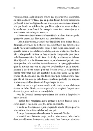 80 CAMILO CASTELO BRANCO
DISTRIBUIÇÃO GRATUITA. NÃO É PERMITIDA A COMERCIALIZAÇÃO.
vossa senhoria, já ela há muito tempo que andava por aí às esmolas,
ou pior ainda. É ver­
dade, que eu podia deixar-lhe uns benzinhos,
ganhos ali a suar na bigorna há dez anos, afora uns quatrocentos mil
réis que herdei de minha mãe, que Deus haja; mas vossa senhoria
bem sabe que, se eu fosse à forca ou pela barra fora, vinha a justiça, e
tomava conta de tudo para as custas.
– Se vocemecê tem uma casinha sofrível – atalhou Simão – pode,
querendo, casar a sua filha numa boa casa de lavoira.
– Assim ela quisesse. Maridos não lhe faltam; até o alferes da casa
da Igreja a queria, se eu lhe fizesse doação de tudo, que pouco é, mas
ainda vale quatro mil cruzados bons; o caso é que a moça não tem
querido casar, e eu, a falar a ver­
dade, sou só e mais ela, e também
não tenho grande vontade de ficar sem esta companhia, para quem
trabalho como moiro. Se não fosse ela, fidalgo, muita asneira tinha eu
feito! Quando vou às feiras ou romarias, se a levo comigo, não bato,
nem apanho; indo sozinho, é desordem certa. A rapariga já conhece
quando a pinga me sobe ao capacete do alambique; puxa-me pela
jaqueta, e por bons modos põe-me fora do ar­
raial. Se alguém me
chama para beber mais um quartilho, ela não me deixa ir, e eu acho
graça à obediência com que me deixo guiar pela moça, que me pede
que não vá por alma da mãe. Eu cá, em ela me pedindo por alma da
minha santa mulher, já não sei de que freguesia sou.
Mariana ouvia o pai, escondendo meio rosto no seu alvíssimo
avental de linho. Simão estava-se gozando na simpleza da­
quele qua‑
dro rústico, mas sublime de naturalidade.
João da Cruz foi chamado para ferrar um cavalo, e des­
pediu-se
nestes termos:
– Tenho dito, rapariga; aqui te entrego o nosso doente: trata-o
como quem é, e como se fosse teu irmão ou marido.
O rosto de Mariana acerejou-se quando aquela última palavra
saiu, natural como todas, da boca de seu pai.
A moça ficou encostada ao batente da alcova de Simão.
– Não foi nada boa esta praga que lhe caiu em casa, Mariana! –
disse o académico – Fazerem-na enfermeira dum doente, e privarem‑
 
