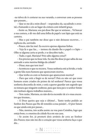 DISTRIBUIÇÃO GRATUITA. NÃO É PERMITIDA A COMERCIALIZAÇÃO.
81
AMOR DE PERDIÇÃO
-na talvez de ir costurar na sua varanda, e conversar com as pessoas
que passam...
– Que se me dá a mim disso! – respondeu ela, sacudindo o aven‑
tal, e baixando o cós ao lugar da cintura com infantil graça.
–Sente-se, Mariana; seu pai disse-lhe que se sentasse... Vá buscar
a sua costura, e dê-me dali uma folha de papel e um lápis que está na
carteira.
– Mas o pai também me disse que o não deixasse escre­
ver... –
replicou ela, sorrindo.
–Pouco, não faz mal. Eu escrevo apenas algumas linhas.
– Veja lá o que faz... – tornou ela dando-lhe o papel e o lápis –
Olhe se alguma carta se perde, e se descobre tudo...
– Tudo, o quê, Mariana? Pois sabe alguma coisa!?
– Era preciso que eu fosse tola. Eu não lhe disse já que sabia da sua
amizade a uma menina fidalga da cidade?
– Disse; mas que tem isso?
–Aconteceu o que eu receava. Vossa senhoria está aí fe­rido, e toda
a gente fala nuns homens que apareceram mortos.
– Que tenho eu com os homens que apareceram mortos?
– Para que está a fingir-se de novas?! Pois eu não sei que esses
homens eram criados do primo da tal senhora? Parece que vossa
senhoria desconfia de mim, e está a querer guar­
dar um segredo que
eu tomara que ninguém soubesse, para que meu pai e o senhor Simão
não tenham alguns trabalhos maiores...
– Tem razão, Mariana, eu não devia esconder de si o mau encon‑
tro que tivemos...
– E Deus queira que seja o último!... Tanto tenho pedido ao
Senhor dos Passos que lhe dê remédio a essa paixão!... O pior futuro
eu que ainda está por passar...
– Não, menina, isto acaba assim: eu vou para Coimbra, logo que
esteja bom, e a menina da cidade fica em sua casa.
– Se assim for, já prometi dois arráteis de cera ao Senhor
dos ­Passos; mas não me diz o coração que vossa senhoria faça o que
diz...
 