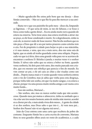 82 CAMILO CASTELO BRANCO
DISTRIBUIÇÃO GRATUITA. NÃO É PERMITIDA A COMERCIALIZAÇÃO.
– Muito agradecido lhe estou pelo bem que me deseja – disse
Simão comovido. – Não sei o que lhe fiz para lhe mere­
cer a sua ami‑
zade.
–Basta ver o que seu paizinho fez pelo meu – disse ela, limpando
as lágrimas. – O que seria de mim, se me ele fal­
tasse, e se fosse à
forca como toda a gente dizia!... Eu era ainda muito nova quando ele
estava na enxovia. Teria treze anos; mas estava resolvida a atirar-me
ao poço, se ele fosse condenado à morte. Se o degredassem, então ia
com ele, ia morrer onde ele fosse morrer. Não há dia nenhum que eu
não peça a Deus que dê a seu pai tantos prazeres como estrelas tem
o céu. Fui de propósito à cidade para beijar os pés a sua mãezinha,
e vi suas manas, e uma, que era a mais nova, deu-me uma saia de
lapim, que eu ainda ali tenho guardada como uma relíquia. Depois,
cada vez que ia à feira, dava uma grande volta para ver se acertava de
encontrar a senhora D. Ritinha à janela; e muitas vezes vi o senhor
Simão. E tal­
vez não saiba que eu estava a beber na fonte, quando
vossa senhoria, há dois para três anos, deu muita pancada nos cria‑
dos, que era mesmo um reboliço que parecia o fim do mundo. Eu
vim contar ao pai, e ele até caiu ao chão a dar risadas como um
doido... Depois nunca mais o vi senão quando vossa senhoria entrou
com o tio de Coimbra; mas já sabia que vinha para esta desgraça,
porque tinha tido um so­
nho, em que via muito sangue, e eu estava a
chorar, porque via uma pessoa muito minha amiga a cair numa cova
muito funda...
– Isso são sonhos, Mariana!...
– São sonhos, são; mas eu nunca sonhei nada que não aconte‑
cesse. Quando meu pai matou o almocreve, tinha eu so­
nhado que o
via a dar um tiro noutro homem; antes de minha mãe morrer, acordei
eu a chorar por ela, e mais ainda viveu dois meses... A gente da cidade
ri-se dos sonhos, mas Deus sabe o que isto é... Aí vem meu pai...
Senhor dos Passos! não vá ser alguma má nova!...
João da Cruz entrou com uma carta que recebera da pobre do
costume. Enquanto Simão leu a carta escrita do con­
vento, Mariana
fitou os seus grandes olhos azuis no rosto do académico, e, a cada
 