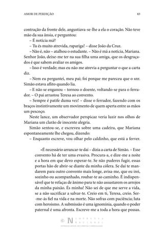 DISTRIBUIÇÃO GRATUITA. NÃO É PERMITIDA A COMERCIALIZAÇÃO.
83
AMOR DE PERDIÇÃO
contração da fronte dele, angustiava-se­-lhe a ela o coração. Não teve
mão da sua ânsia, e pergun­
tou:
– É notícia má?
– Tu és muito atrevida, rapariga! – disse João da Cruz.
–Não é, não – atalhou o estudante. – Não é má a notícia, Mariana.
Senhor João, deixe-me ter na sua filha uma amiga, que os desgraça‑
dos é que sabem avaliar os amigos.
–Isso é verdade; mas eu não me atrevia a perguntar o que a carta
diz.
– Nem eu perguntei, meu pai; foi porque me pareceu que o snr.
Simão estava aflito quando lia.
–E não se enganou – tornou o doente, voltando-se para o ferra‑
dor. – O pai arrastou Teresa ao convento.
– Sempre é patife duma vez! – disse o ferrador, fazendo com os
braços instintivamente um movimento de quem aperta entre as mãos
um pescoço.
Neste lance, um observador perspicaz veria luzir nos olhos de
Mariana um clarão de inocente alegria.
Simão sentou-se, e escreveu sobre uma cadeira, que Mariana
espontaneamente lhe chegou, dizendo:
– Enquanto escreve, vou olhar pelo caldinho, que está a ferver.
«É necessário arrancar-te daí – dizia a carta de Simão. – Esse
convento há de ter uma evasiva. Procura-a, e dize-me a noite
e a hora em que devo esperar-te. Se não puderes fu­
gir, essas
portas hão de abrir-se diante da minha cólera. Se daí te man‑
darem para outro convento mais longe, avisa-me, que eu irei,
sozinho ou acompanhado, roubar-te ao caminho. É indispen‑
sável que te refaças de ânimo para te não assusta­rem os arrojos
da minha paixão. És minha! Não sei de que me serve a vida,
se a não sacrificar a salvar-te. Creio em ti, Teresa, creio. Ser‑
-me-ás fiel na vida e na morte. Não sofras com paciência; luta
com heroís­mo. A submissão é uma ignomínia, quando o poder
paternal é uma afronta. Es­
creve-me a toda a hora que possas.
 