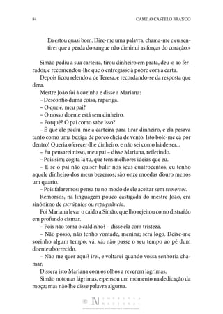 84 CAMILO CASTELO BRANCO
DISTRIBUIÇÃO GRATUITA. NÃO É PERMITIDA A COMERCIALIZAÇÃO.
Eu estou quasi bom. Dize-me uma palavra, chama-me e eu sen‑
tirei que a perda do sangue não diminui as forças do coração.»
Simão pediu a sua carteira, tirou dinheiro em prata, deu-o ao fer‑
rador, e recomendou-lhe que o entregasse à pobre com a carta.
Depois ficou relendo a de Teresa, e recordando-se da res­posta que
dera.
Mestre João foi à cozinha e disse a Mariana:
–Desconfio duma coisa, rapariga.
– O que é, meu pai?
– O nosso doente está sem dinheiro.
– Porquê? O pai como sabe isso?
– É que ele pediu-me a carteira para tirar dinheiro, e ela pesava
tanto como uma bexiga de porco cheia de vento. Isto bole-me cá por
dentro! Queria oferecer-lhe dinheiro, e não sei como há de ser...
– Eu pensarei nisso, meu pai – disse Mariana, refletindo.
–Pois sim; cogita lá tu, que tens melhores ideias que eu.
– E se o pai não quiser bulir nos seus quatrocentos, eu tenho
aquele dinheiro dos meus bezerros; são onze moedas d’ouro menos
um quarto.
–Pois falaremos: pensa tu no modo de ele aceitar sem remorsos.
Remorsos, na linguagem pouco castigada do mestre João, era
sinónimo de escrúpulos ou repugnância.
Foi Mariana levar o caldo a Simão, que lho rejeitou como distraí­do
em profundo cismar.
– Pois não toma o caldinho? – disse ela com tristeza.
– Não posso, não tenho vontade, menina; será logo. Deixe­-me
sozinho algum tempo; vá, vá; não passe o seu tempo ao pé dum
doente aborrecido.
– Não me quer aqui? irei, e voltarei quando vossa senho­
ria cha‑
mar.
Dissera isto Mariana com os olhos a reverem lágrimas.
Simão notou as lágrimas, e pensou um momento na dedica­ção da
moça; mas não lhe disse palavra alguma.
 