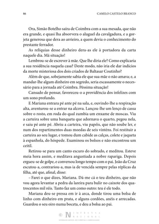 86 CAMILO CASTELO BRANCO
DISTRIBUIÇÃO GRATUITA. NÃO É PERMITIDA A COMERCIALIZAÇÃO.
Ora, Simão Botelho saíra de Coimbra com a sua mesada, que não
era grande, e quasi lha absorvera o aluguel da cavalga­
dura, e a gor‑
jeta generosa que dera ao arrieiro, a quem devia o conhecimento do
prestante ferrador.
As relíquias desse dinheiro dera-as ele à portadora da carta
naquele dia. Má situação!
Lembrou-se de escrever à mãe. Que lhe diria ele? Como explicaria
a sua residência naquela casa? Deste modo, não iria ele dar indícios
da morte misteriosa dos dois criados de Baltasar Coutinho?
Além de que, sobejamente sabia ele que sua mãe o não ama­va; e, a
mandar-lhe algum dinheiro em segredo, seria escassamente o neces‑
sário para a jornada até Coimbra. Pés­sima situação!
Cansado de pensar, favoreceu-o a providência dos infelizes com
um sono profundo.
E Mariana entrara pé ante pé na sala, e, ouvindo-lhe a respiração
alta, aventurou-se a entrar na alcova. Lançou­-lhe um lenço de cassa
sobre o rosto, em roda do qual zumbia um enxame de moscas. Viu
a carteira sobre uma banqueta que adornava o quarto, pegou nela,
e saiu pé ante pé. Abriu a carteira, viu papéis, que não soube ler, e
num dos reparti­
mentos duas moedas de seis vinténs. Foi restituir a
carteira ao seu lugar, e tomou dum cabide as calças, colete e jaqueta
à espanhola, do hóspede. Examinou os bolsos e não encontrou um
ceitil.
Retirou-se para um canto escuro do sobrado, e meditou. Es­
teve
meia hora assim, e meditava angustiada a nobre rapariga. Depois
ergueu-se de golpe, e conversou longo tempo com o pai. João da Cruz
escutou-a, contrariou-a, mas ia de vencida sempre pelas réplicas da
filha, até que, afinal, disse:
– Farei o que dizes, Mariana. Dá-me cá o teu dinheiro, que não
vou agora levantar a pedra da lareira para bulir no caixote dos qua‑
trocentos mil réis. Tanto faz um como outro: teu é ele todo.
Mariana deu-se pressa em ir à arca, donde tirou uma bolsa de
linho com dinheiro em prata, e alguns cordões, anéis e arrecadas.
Guardou o seu oiro numa boceta, e deu a bolsa ao pai.
 
