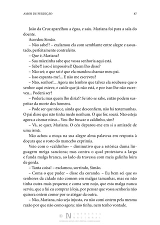 DISTRIBUIÇÃO GRATUITA. NÃO É PERMITIDA A COMERCIALIZAÇÃO.
87
AMOR DE PERDIÇÃO
João da Cruz aparelhou a égua, e saiu. Mariana foi para a sala do
doente.
Acordou Simão.
– Não sabe!? – exclamou ela com semblante entre alegre e assus‑
tado, perfeitamente contrafeito.
– Que é, Mariana?
– Sua mãezinha sabe que vossa senhoria aqui está.
– Sabe?! isso é impossível! Quem lho disse?
– Não sei; o que sei é que ela mandou chamar meu pai.
– Isso espanta-me!... E não me escreveu?
– Não, senhor!... Agora me lembro que talvez ela soubesse que o
senhor aqui esteve, e cuide que já não está, e por isso lhe não escre‑
veu... Poderá ser?
– Poderá; mas quem lho diria!? Se isto se sabe, então po­
dem sus‑
peitar da morte dos homens.
– Pode ser que não; e, ainda que desconfiem, não há tes­temunhas.
O pai disse que não tinha medo nenhum. O que for, soará. Não esteja
agora a cismar nisso... Vou-lhe buscar o caldinho, sim?
– Vá, se quer, Mariana. O céu deparou-me em si a amizade de
uma irmã.
Não achou a moça na sua alegre alma palavras em resposta à
doçura que o rosto do mancebo exprimia.
Veio com o «caldinho» – diminutivo que a retórica duma lin­
guagem meiga sanciona; mas contra o qual protestava a larga
e funda malga branca, ao lado da travessa com meia galinha loira
de gorda.
– Tanta coisa! – exclamou, sorrindo, Simão.
– Coma o que puder – disse ela corando. – Eu bem sei que os
senhores da cidade não comem em malgas tamanhas, mas eu não
tinha outra mais pequena; e coma sem nojo, que esta malga nunca
serviu, que a fui eu comprar à loja, por pensar que vossa senhoria não
quisera ontem comer por se atrigar da outra.
– Não, Mariana, não seja injusta, eu não comi ontem pela mesma
razão por que não como agora: não tinha, nem tenho vontade.
 