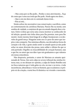 88 CAMILO CASTELO BRANCO
DISTRIBUIÇÃO GRATUITA. NÃO É PERMITIDA A COMERCIALIZAÇÃO.
– Mas coma por eu lhe pedir... Perdoe o meu atrevimento... Faça
de conta que é uma sua irmã que lhe pede. Ainda agora me disse...
– Que o céu me dava em si a amizade duma irmã...
–Pois aí está...
Simão achou tão necessário à sua conservação o sacrifício, como
ao contentamento da carinhosa Mariana. Passou-lhe na mente, sem
sombra de vaidade, a conjetura de que era amado daquela doce cria‑
tura. Entre si dizia que seria uma crueza mostrar-se conhecedor de
tal afeição, quando não tinha alma para lha premiar, nem para lhe
mentir. Assim mesmo, bem longe de se afligir, lisonjeavam-o os des‑
velos da gentil moça. Ninguém sente em si o peso do amor que ins‑
pira e não com­parte. Nas máximas aflições, nas derradeiras horas do
cora­
ção e da vida, é grato ainda sentir-se amado quem já não pode
achar no amor diversão das penas, nem soldar o último fio que se
está partindo. Orgulho ou insaciabilidade do coração humano, seja
o que for, no amor que nos dão é que nós gra­
duamos o que valemos
em nossa consciência.
Não desprazia, portanto, o amor de Mariana ao amante apai­
xonado de Teresa. Isto será culpa no severo tribunal das mi­
nhas lei‑
toras; mas, se me deixam ter opinião, a culpa de Simão Botelho está
na fraca natureza que é toda galas no céu, no mar e na terra, e toda
incoerências, absurdezas e vícios no homem, que se aclamou a si pró‑
prio rei da criação, e nesta boa-fé dinástica vai vivendo e morrendo.
 
