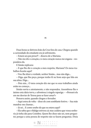 DISTRIBUIÇÃO GRATUITA. NÃO É PERMITIDA A COMERCIALIZAÇÃO.
IX
Duas horas se detivera João da Cruz fora de casa. Chegou quando
a curiosidade do estudante era já sofrimento.
– Estará seu pai preso?! – dissera ele a Mariana.
– Não mo diz o coração, e o meu coração nunca me engana – res‑
pondera ela.
E Simão replicara:
– E que lhe diz o coração a meu respeito, Mariana? Os meus tra‑
balhos ficarão aqui?
–Vou-lhe dizer a verdade, senhor Simão... mas não digo...
– Diga, que lho peço, porque tenho fé no bom anjo que fala em
sua alma. Diga...
– Pois sim... O meu coração diz-me que os seus trabalhos ainda
estão no começo...
Simão ouviu-a atentamente, e não respondeu. Assombrou-lhe o
ânimo esta ideia torva, e afrontosa à singela rapariga: – «Pensará ela
em me desviar de Teresa para se fazer amar?»
Pensava assim, quando chegou o ferrador.
–Aqui estou de volta – disse ele com semblante festivo. – Sua mãe
mandou-me chamar...
– Já sei... E como soube ela que eu estava aqui?
–Ela sabia que o fidalgo estivera cá; mas cuidava que vossa senho‑
ria já tinha ido para Coimbra. Quem lho disse não sei, nem pergun‑
tei; porque a uma pessoa de respeito não se fazem perguntas. Dizia
 