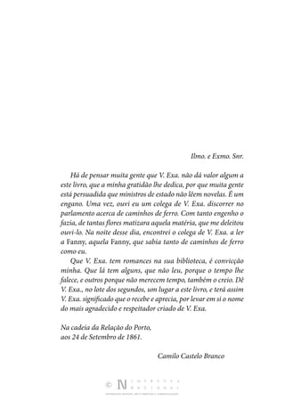 DISTRIBUIÇÃO GRATUITA. NÃO É PERMITIDA A COMERCIALIZAÇÃO.
Ilmo. e Exmo. Snr.
Há de pensar muita gente que V. Exa. não dá valor algum a
este livro, que a minha gratidão lhe dedica, por que muita gente
está persuadida que ministros de estado não lêem novelas. É um
engano. Uma vez, ouvi eu um colega de V. Exa. discorrer no
parlamento acerca de caminhos de ferro. Com tanto engenho o
fazia, de tantas flores matizara aquela matéria, que me deleitou
ouvi-lo. Na noite desse dia, encontrei o colega de V. Exa. a ler
a Fanny, aquela Fanny, que sabia tanto de caminhos de ferro
como eu.
Que V. Exa. tem romances na sua biblioteca, é convicção
minha. Que lá tem alguns, que não leu, porque o tempo lhe
falece, e outros porque não merecem tempo, também o creio. Dê
V. Exa., no lote dos segundos, um lugar a este livro, e terá assim
V. Exa. significado que o recebe e aprecia, por levar em si o nome
do mais agradecido e respeitador criado de V. Exa.
Na cadeia da Relação do Porto,
aos 24 de Setembro de 1861.
Camilo Castelo Branco
 