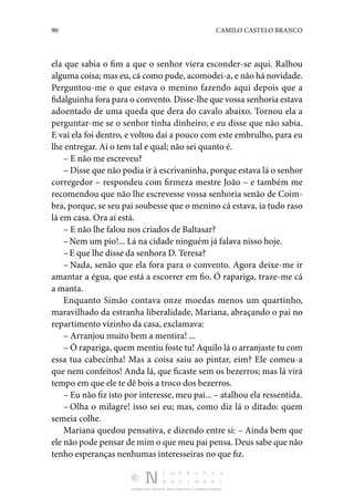 90 CAMILO CASTELO BRANCO
DISTRIBUIÇÃO GRATUITA. NÃO É PERMITIDA A COMERCIALIZAÇÃO.
ela que sabia o fim a que o senhor viera esconder-se aqui. Ralhou
alguma coisa; mas eu, cá como pude, acomodei-a, e não há novidade.
Perguntou-me o que estava o menino fazendo aqui depois que a
fidalguinha fora para o convento. Disse-lhe que vossa senhoria estava
adoentado de uma queda que dera do cavalo abaixo. Tornou ela a
pergun­
tar-me se o senhor tinha dinheiro; e eu disse que não sabia.
E vai ela foi dentro, e voltou daí a pouco com este embrulho, para eu
lhe entregar. Aí o tem tal e qual; não sei quanto é.
– E não me escreveu?
– Disse que não podia ir à escrivaninha, porque estava lá o senhor
corregedor – respondeu com firmeza mestre João – e também me
recomendou que não lhe escrevesse vossa senhoria senão de Coim‑
bra, porque, se seu pai soubesse que o menino cá estava, ia tudo raso
lá em casa. Ora aí está.
– E não lhe falou nos criados de Baltasar?
–Nem um pio!... Lá na cidade ninguém já falava nisso hoje.
–E que lhe disse da senhora D. Teresa?
– Nada, senão que ela fora para o convento. Agora deixe-me ir
amantar a égua, que está a escorrer em fio. Ó rapariga, traze-me cá
a manta.
Enquanto Simão contava onze moedas menos um quartinho,
maravilhado da estranha liberalidade, Mariana, abraçando o pai no
repartimento vizinho da casa, exclamava:
– Arranjou muito bem a mentira! ...
– Ó rapariga, quem mentiu foste tu! Aquilo lá o arranjaste tu com
essa tua cabecinha! Mas a coisa saiu ao pintar, eim? Ele comeu-a
que nem confeitos! Anda lá, que ficaste sem os bezerros; mas lá virá
tempo em que ele te dê bois a troco dos bezerros.
– Eu não fiz isto por interesse, meu pai... – atalhou ela res­
sentida.
– Olha o milagre! isso sei eu; mas, como diz lá o ditado: quem
semeia colhe.
Mariana quedou pensativa, e dizendo entre si: – Ainda bem que
ele não pode pensar de mim o que meu pai pensa. Deus sabe que não
tenho esperanças nenhumas interesseiras no que fiz.
 