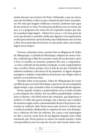 92 CAMILO CASTELO BRANCO
DISTRIBUIÇÃO GRATUITA. NÃO É PERMITIDA A COMERCIALIZAÇÃO.
minha ida para um mosteiro do Porto. So­
bretudo, o que me aterra,
mas não me dobra, é saber eu que o intento do pai é fazer-me profes‑
sar. Por mais que imagine violências e tiranias, nenhuma vejo capaz
de me arrancar os votos. Eu não posso professar sem ser noviça um
ano, e ir a perguntas três vezes; hei de responder sempre que não.
Se eu pudesse fugir daqui!... Ontem fui à cerca, e vi lá uma porta de
carro que dá para o caminho. Soube que algumas vezes aquela porta
se abre para entrarem carros de lenha; mas infelizmente não se torna
a abrir até ao princípio do Inverno. Se não puder antes, meu Simão,
fugirei nesse tempo.»
Tiveram, entretanto, bom e pronto êxito as diligências de Tadeu
de Albuquerque. A prelada de Monchique, religiosa de sumas virtu‑
des, cuidando que a filha de seu primo, muito de sua devoção e amor
a Deus se recolhia ao mosteiro, pre­
parou-lhe casa, e congratulou‑
-se com a sobrinha de tão piedosa resolução. A carta congratulatória
não a rece­
beu Teresa, porque viera à mão de seu pai. Continha ela
reflexões tendentes a desvanecê-la do propósito, se algum desgosto
passageiro a impelia à imprudência de procurar um re­
fúgio onde as
paixões se exacerbavam mais.
Tomadas todas as precauções, Tadeu de Albuquerque fez avisar
sua filha de que sua tia de Monchique a queria ter em sua companhia
algum tempo, e que a jornada se faria na ma­drugada do dia seguinte.
Teresa, quando recebeu a surpreendente nova, já tinha enviado
a carta daquele dia a Simão. Em sua aflitiva per­
plexidade, resolveu
fazer-se doente, e tão febril estava das comoções, que dispensava o
artifício. O velho não queria tran­
sigir com a doença; mas o médico
do mosteiro reagiu contra a desumanidade do pai e da prioresa, inte‑
ressada na violên­
cia. Quis Teresa nessa noite escrever a Simão; mas
a criada da prelada, obedecendo às suspeitas da ama, não desampa­
rou a cabecei­
ra do leito da enferma. Era causa a esta espionagem
ter dito a escrivã, numa hora de má digestão daquele certo vinho
esto­
macal, que Teresa passava as noites em oração mental, e tinha
correspondência com um anjo do céu por intervenção duma men‑
 