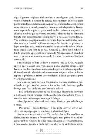 DISTRIBUIÇÃO GRATUITA. NÃO É PERMITIDA A COMERCIALIZAÇÃO.
93
AMOR DE PERDIÇÃO
diga. Algumas religiosas tinham visto a mendiga no pátio do con‑
vento esperando a esmola de Teresa; mas cui­
daram que era aquela
pobre uma devoção da menina. As pa­lavras irónicas da escrivã foram
comentadas, e a mendiga recebeu ordem de sair da portaria. Teresa,
num ímpeto de angústia, quando tal soube, correu a uma janela, e
chamou a pobre, que se retirava assustada, e lançou-lhe ao pátio um
bilhete com estas palavras: «É impossível a nossa correspon­
dência.
Vou ser tirada daqui para outro convento. Espera em Coimbra notí‑
cias minhas.» Isto foi rapidamente ao conhe­
cimento da prioresa, e
logo, às ordens dela, partiu o horte­
lão no encalço da pobre. O hor‑
telão seguiu-a até fora de por­
tas, espancou-a, tirou-lhe o bilhete, e
foi do convento apresentá-lo a Tadeu de Albu­
querque. A mendiga
não retrocedeu; caminhou a casa do fer­
rador, e contou a Simão o
acontecido.
Simão lançou-se fora do leito, e chamou João da Cruz. Naquele
aperto queria ouvir uma voz, queria poder chamar amigo a um
homem, que lhe estendesse mão capaz de apertar o cabo dum punhal.
O ferrador ouviu a história e deu o seu voto: «esperar até ver.» Simão
repeliu a prudencial frieza do confidente, e disse que partia para
Viseu imediatamente.
Mariana estava ali; ouvira a confidência, e achara acerta­
da a opi‑
nião de seu pai. Vendo, porém, a impaciência do hóspede, pediu
licença para falar onde não era chamada, e disse:
– Se o senhor Simão quer, eu vou à cidade, e procuro no convento
a Brito, que é uma rapariga minha conhecida, moça duma freira, e
dou-lhe uma carta sua para entregar à fi­dalga.
– Isso é possível, Mariana? – exclamou Simão, a ponto de abraçar
a moça.
– Pois então! – disse o ferrador – o que pode fazer-se, faz-se. Vai‑
-te vestir, rapariga, que eu vou botar o albardão à égua.
Simão sentou-se a escrever. Tão embaralhadas lhe acudiam as
ideias, que não atinava a formar o desígnio mais proveitoso à situa‑
ção de ambos. Ao cabo de longa vacilação, disse a Teresa que fugisse,
à hora do dia, quando a porta estivesse aberta, ou violentasse a por‑
 