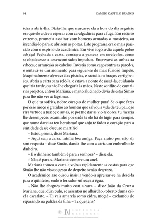 94 CAMILO CASTELO BRANCO
DISTRIBUIÇÃO GRATUITA. NÃO É PERMITIDA A COMERCIALIZAÇÃO.
teira a abrir-lha. Dizia-lhe que mar­
casse ela a hora do dia seguinte
em que ele a devia esperar com cavalgaduras para a fuga. Em recurso
extremo, pro­
metia assaltar com homens armados o mosteiro, ou
incen­diá-lo para se abrirem as portas. Este programa era o mais pare‑
cido com o espírito do académico. Em vivo fogo ardia aquela pobre
cabeça! Fechada a carta, começou a passear em torcicolos, como
se obedecesse a desencontrados impul­
sos. Encravava as unhas na
cabeça, e arrancava os cabelos. Investia como cego contra as paredes,
e sentava-se um momento para erguer-se de mais furioso ím­
peto.
Maquinalmente aferrava das pistolas, e sacudia os bra­
ços vertigino‑
sos. Abria a carta para relê-la, e estava a ponto de rasgá-la, cuidando
que iria tarde, ou não lhe chegaria às mãos. Neste conflito de contrá‑
rios projetos, entrou Mariana, e muito alucinado devia de estar Simão
para lhe não ver as lágrimas.
O que tu sofrias, nobre coração de mulher pura! Se o que fazes
por esse moço é gratidão ao homem que salvou a vida de teu pai, que
rara virtude a tua! Se o amas, se por lhe dar alívio às dores, tu mesma
lhe desempeces o caminho por onde te ele há de fugir para sempre,
que nome darei ao teu he­
roísmo! que anjo te fadou o coração para a
santidade desse obscuro martírio!
– Estou pronta, disse Mariana.
– Aqui tem a carta, minha boa amiga. Faça muito por não vir
sem resposta – disse Simão, dando-lhe com a carta um embrulho de
dinheiro.
–E o dinheiro também é para a senhora? – disse ela.
–Não, é para si, Mariana: compre um anel.
Mariana tomou a carta e voltou rapidamente as costas para que
Simão lhe não visse o gesto de despeito senão desprezo.
O académico não ousou insistir vendo-a apressar-se na descida
para o quinteiro, onde o ferrador enfreava a égua.
– Não lhe chegues muito com a vara – disse João da Cruz a
Mariana, que, dum pulo, se assentou no albardão, coberto duma col‑
cha escarlate. – Tu vais amarela como cidra, moça! – exclamou ele
reparando na palidez da filha – Tu que tens?
 