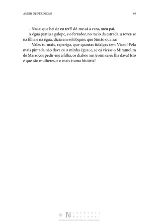 DISTRIBUIÇÃO GRATUITA. NÃO É PERMITIDA A COMERCIALIZAÇÃO.
95
AMOR DE PERDIÇÃO
– Nada; que hei de eu ter?! dê-me cá a vara, meu pai.
A égua partiu a galope, e o ferrador, no meio da estrada, a rever-se
na filha e na égua, dizia em solilóquio, que Simão ouvira:
– Vales tu mais, rapariga, que quantas fidalgas tem Vi­
seu! Pela
mais pintada não dava eu a minha égua; e, se cá viesse o Miramolim
de Marrocos pedir-me a filha, os diabos me levem se eu lha dava! Isto
é que são mu­
lheres, e o mais é uma história!
 