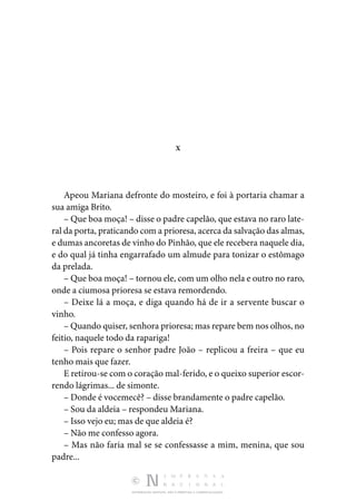 DISTRIBUIÇÃO GRATUITA. NÃO É PERMITIDA A COMERCIALIZAÇÃO.
X
Apeou Mariana defronte do mosteiro, e foi à portaria chamar a
sua amiga Brito.
– Que boa moça! – disse o padre capelão, que estava no raro late‑
ral da porta, praticando com a prioresa, acerca da salvação das almas,
e dumas ancoretas de vinho do Pinhão, que ele recebera naquele dia,
e do qual já tinha engarrafado um almude para tonizar o estômago
da prelada.
– Que boa moça! – tornou ele, com um olho nela e outro no raro,
onde a ciumosa prioresa se estava remordendo.
– Deixe lá a moça, e diga quando há de ir a servente buscar o
vinho.
– Quando quiser, senhora prioresa; mas repare bem nos olhos, no
feitio, naquele todo da rapariga!
– Pois repare o senhor padre João – replicou a freira – que eu
tenho mais que fazer.
E retirou-se com o coração mal-ferido, e o queixo superior escor‑
rendo lágrimas... de simonte.
– Donde é vocemecê? – disse brandamente o padre capelão.
– Sou da aldeia – respondeu Mariana.
– Isso vejo eu; mas de que aldeia é?
– Não me confesso agora.
– Mas não faria mal se se confessasse a mim, menina, que sou
padre...
 