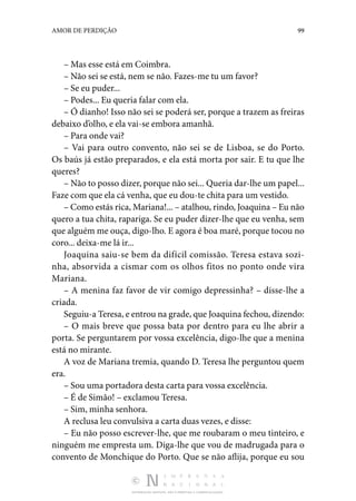 DISTRIBUIÇÃO GRATUITA. NÃO É PERMITIDA A COMERCIALIZAÇÃO.
99
AMOR DE PERDIÇÃO
– Mas esse está em Coimbra.
– Não sei se está, nem se não. Fazes-me tu um favor?
– Se eu puder...
– Podes... Eu queria falar com ela.
– Ó dianho! Isso não sei se poderá ser, porque a trazem as freiras
debaixo d’olho, e ela vai-se embora amanhã.
– Para onde vai?
– Vai para outro convento, não sei se de Lisboa, se do Porto.
Os baús já estão preparados, e ela está morta por sair. E tu que lhe
queres?
– Não to posso dizer, porque não sei... Queria dar-lhe um papel...
Faze com que ela cá venha, que eu dou-te chita para um vestido.
– Como estás rica, Mariana!... – atalhou, rindo, Joaquina – Eu não
quero a tua chita, rapariga. Se eu puder dizer-lhe que eu venha, sem
que alguém me ouça, digo-lho. E agora é boa maré, porque tocou no
coro... deixa-me lá ir...
Joaquina saiu-se bem da difícil comissão. Teresa estava sozi‑
nha, absorvida a cismar com os olhos fitos no ponto onde vira
Mariana.
– A menina faz favor de vir comigo depressinha? – disse-lhe a
criada.
Seguiu-a Teresa, e entrou na grade, que Joaquina fechou, dizendo:
– O mais breve que possa bata por dentro para eu lhe abrir a
porta. Se perguntarem por vossa excelência, digo-lhe que a menina
está no mirante.
A voz de Mariana tremia, quando D. Teresa lhe perguntou quem
era.
– Sou uma portadora desta carta para vossa excelência.
– É de Simão! – exclamou Teresa.
– Sim, minha senhora.
A reclusa leu convulsiva a carta duas vezes, e disse:
– Eu não posso escrever-lhe, que me roubaram o meu tinteiro, e
ninguém me empresta um. Diga-lhe que vou de madrugada para o
convento de Monchique do Porto. Que se não aflija, porque eu sou
 