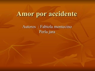 Amor por accidente Autores  : Fabiola montecino Perla jara 
