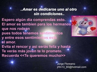 ..Amar es dedicarse uno al otro
sin condiciones..
Espero algún día comprendas esto.
El amor es tambien para los hermanos
que nos rodean
pues todos tenemos sentimientos
y entre esos sentimientos está
el amor.
Evita el rencor y así serás feliz y hasta
Te verás más joven te lo prometo.
Recuerda <<Te queremos mucho>>
Jorge Floreano
jrfm13_60@hotmail.com